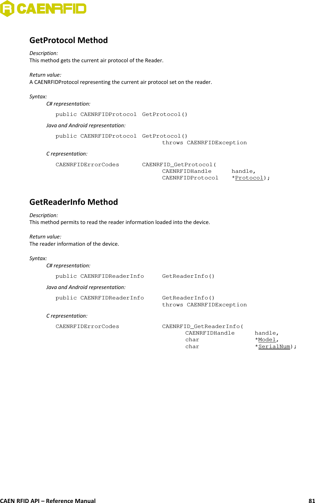 GetProtocol MethodDescription:This method gets the current air protocol of the Reader.Return value:A CAENRFIDProtocol representing the current air protocol set on the reader.Syntax:C# representation:public CAENRFIDProtocol  GetProtocol()Java and Android representation:public CAENRFIDProtocol  GetProtocol()throws CAENRFIDExceptionC representation:CAENRFIDErrorCodes  CAENRFID_GetProtocol(CAENRFIDHandle  handle,CAENRFIDProtocol  *Protocol);GetReaderInfo MethodDescription:This method permits to read the reader information loaded into the device.Return value:The reader information of the device.Syntax:C# representation:public CAENRFIDReaderInfo  GetReaderInfo()Java and Android representation:public CAENRFIDReaderInfo  GetReaderInfo()throws CAENRFIDExceptionC representation:CAENRFIDErrorCodes  CAENRFID_GetReaderInfo(CAENRFIDHandle  handle,char  *Model,char  *SerialNum);CAEN RFID API – Reference Manual 81