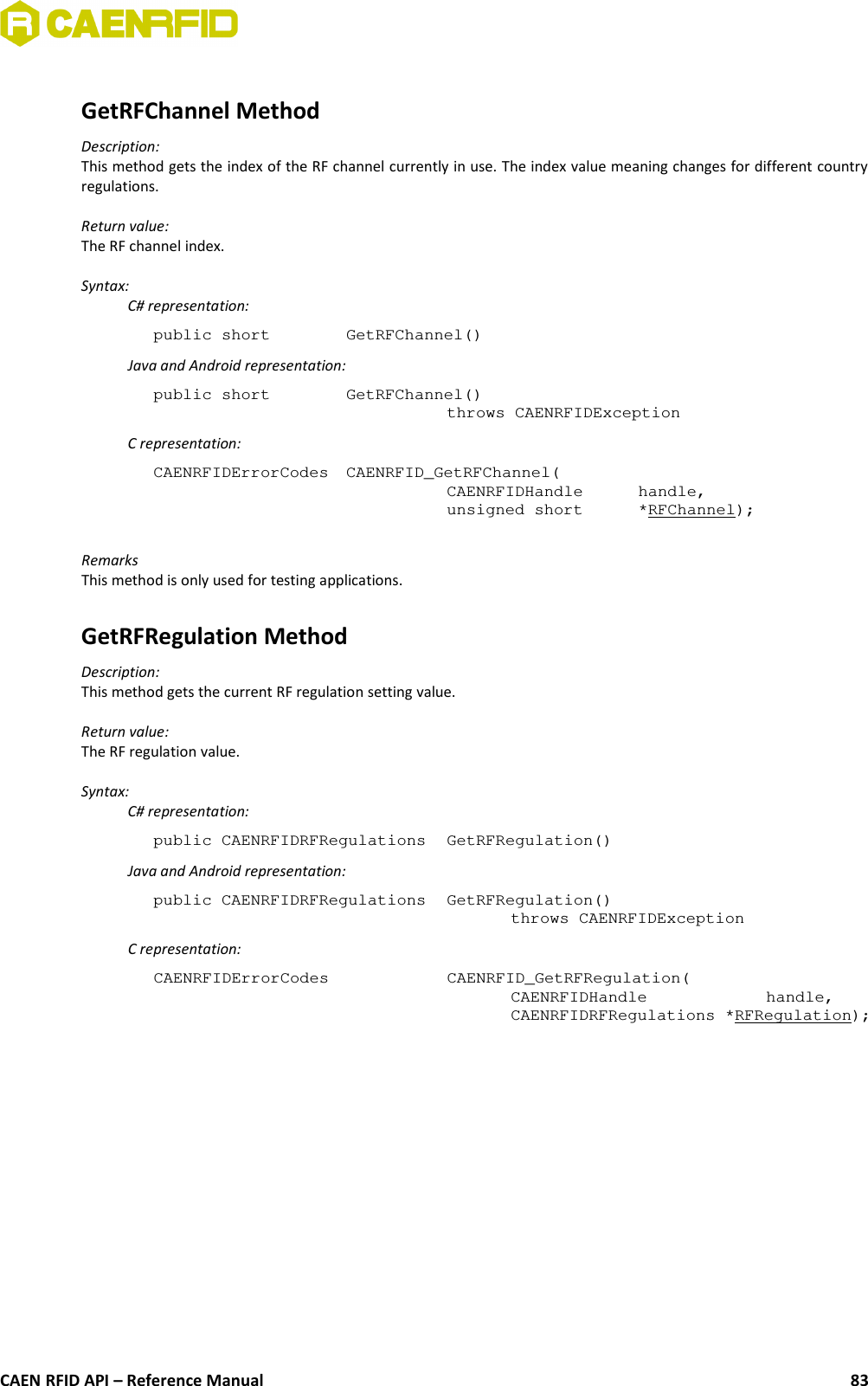 GetRFChannel MethodDescription:This method gets the index of the RF channel currently in use. The index value meaning changes for different countryregulations.Return value:The RF channel index.Syntax:C# representation:public short  GetRFChannel()Java and Android representation:public short  GetRFChannel()throws CAENRFIDExceptionC representation:CAENRFIDErrorCodes  CAENRFID_GetRFChannel(CAENRFIDHandle  handle,unsigned short  *RFChannel);RemarksThis method is only used for testing applications.GetRFRegulation MethodDescription:This method gets the current RF regulation setting value.Return value:The RF regulation value.Syntax:C# representation:public CAENRFIDRFRegulations  GetRFRegulation()Java and Android representation:public CAENRFIDRFRegulations  GetRFRegulation()throws CAENRFIDExceptionC representation:CAENRFIDErrorCodes  CAENRFID_GetRFRegulation(CAENRFIDHandle  handle,CAENRFIDRFRegulations *RFRegulation);CAEN RFID API – Reference Manual 83