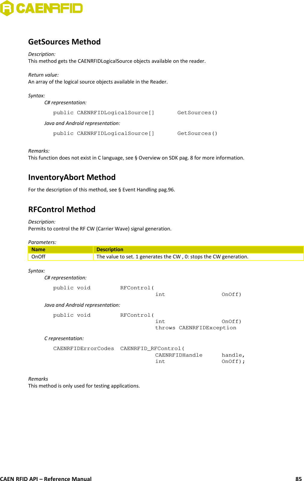 GetSources MethodDescription:This method gets the CAENRFIDLogicalSource objects available on the reader.Return value:An array of the logical source objects available in the Reader.Syntax:C# representation:public CAENRFIDLogicalSource[]  GetSources()Java and Android representation:public CAENRFIDLogicalSource[]  GetSources()Remarks:This function does not exist in C language, see § Overview on SDK pag. 8 for more information.InventoryAbort MethodFor the description of this method, see § Event Handling pag.96.RFControl MethodDescription:Permits to control the RF CW (Carrier Wave) signal generation.Parameters:Name DescriptionOnOff The value to set. 1 generates the CW , 0: stops the CW generation.Syntax:C# representation:public void  RFControl(int  OnOff)Java and Android representation:public void  RFControl(int  OnOff)throws CAENRFIDExceptionC representation:CAENRFIDErrorCodes  CAENRFID_RFControl(CAENRFIDHandle  handle,int  OnOff);RemarksThis method is only used for testing applications.CAEN RFID API – Reference Manual 85