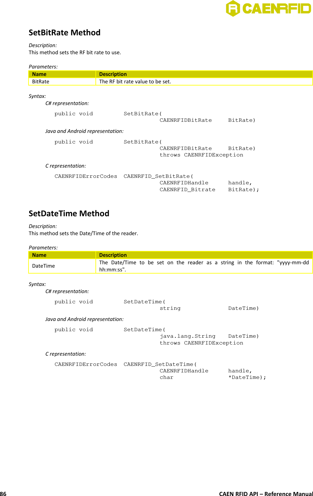 SetBitRate MethodDescription:This method sets the RF bit rate to use.Parameters:Name DescriptionBitRate The RF bit rate value to be set.Syntax:C# representation:public void  SetBitRate(CAENRFIDBitRate  BitRate)Java and Android representation:public void  SetBitRate(CAENRFIDBitRate  BitRate)throws CAENRFIDExceptionC representation:CAENRFIDErrorCodes  CAENRFID_SetBitRate(CAENRFIDHandle  handle,CAENRFID_Bitrate  BitRate);SetDateTime MethodDescription:This method sets the Date/Time of the reader.Parameters:Name DescriptionDateTime The   Date/Time   to   be   set   on   the   reader   as   a   string   in   the   format:   &quot;yyyy-mm-ddhh:mm:ss&quot;.Syntax:C# representation:public void  SetDateTime(string  DateTime)Java and Android representation:public void  SetDateTime(java.lang.String  DateTime)throws CAENRFIDExceptionC representation:CAENRFIDErrorCodes  CAENRFID_SetDateTime(CAENRFIDHandle  handle,char  *DateTime);CAEN RFID API – Reference Manual86