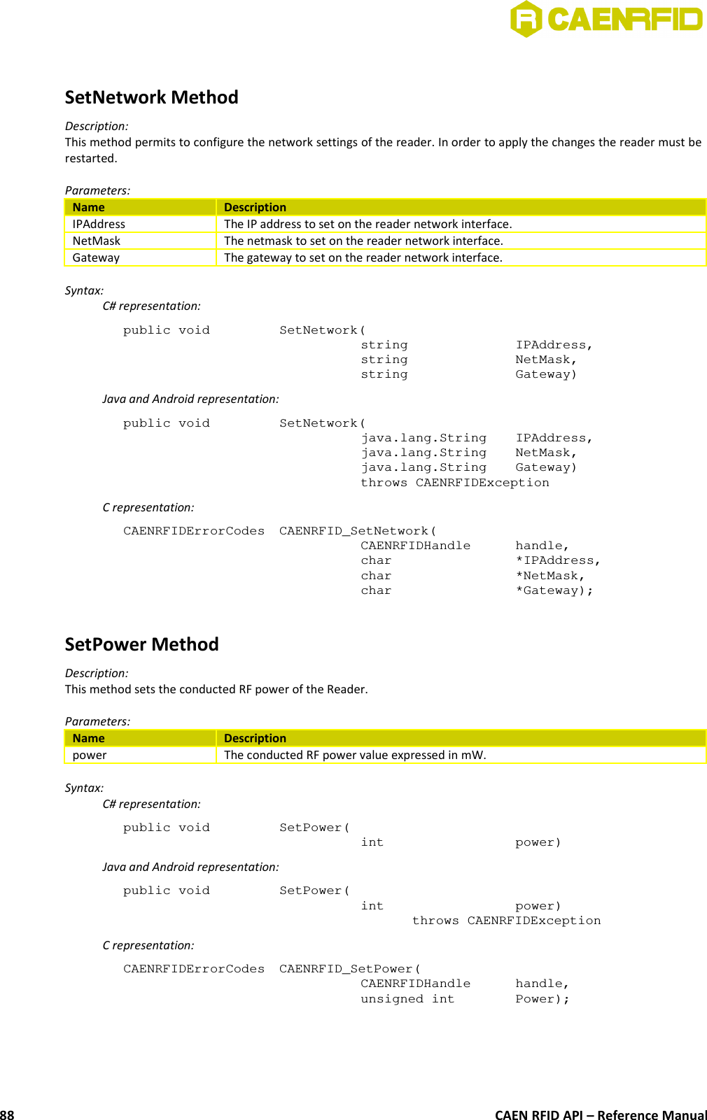 SetNetwork MethodDescription:This method permits to configure the network settings of the reader. In order to apply the changes the reader must berestarted.Parameters:Name DescriptionIPAddress The IP address to set on the reader network interface.NetMask The netmask to set on the reader network interface.Gateway The gateway to set on the reader network interface.Syntax:C# representation:public void  SetNetwork(string  IPAddress,string  NetMask,string  Gateway)Java and Android representation:public void  SetNetwork(java.lang.String  IPAddress,java.lang.String  NetMask,java.lang.String  Gateway)throws CAENRFIDExceptionC representation:CAENRFIDErrorCodes  CAENRFID_SetNetwork(CAENRFIDHandle  handle,char  *IPAddress,char  *NetMask,char  *Gateway);SetPower MethodDescription:This method sets the conducted RF power of the Reader.Parameters:Name Descriptionpower The conducted RF power value expressed in mW.Syntax:C# representation:public void  SetPower(int  power)Java and Android representation:public void  SetPower(int  power)throws CAENRFIDExceptionC representation:CAENRFIDErrorCodes  CAENRFID_SetPower(CAENRFIDHandle  handle,unsigned int  Power);CAEN RFID API – Reference Manual88