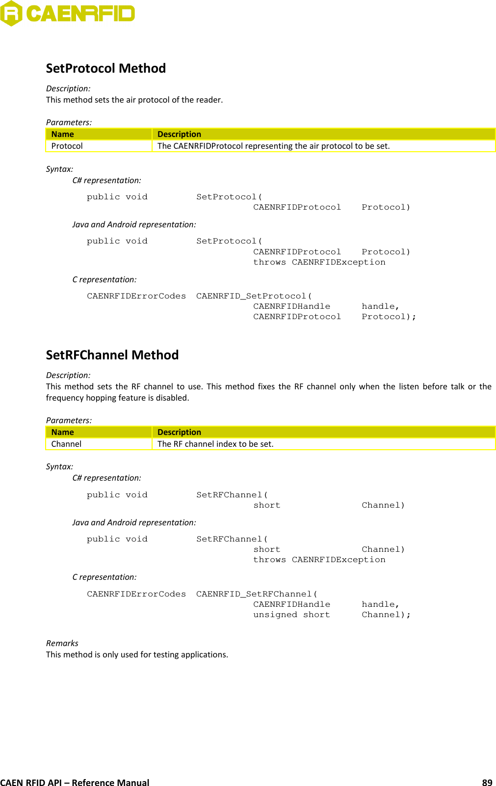 SetProtocol MethodDescription:This method sets the air protocol of the reader.Parameters:Name DescriptionProtocol The CAENRFIDProtocol representing the air protocol to be set.Syntax:C# representation:public void  SetProtocol(CAENRFIDProtocol  Protocol)Java and Android representation:public void  SetProtocol(CAENRFIDProtocol  Protocol)throws CAENRFIDExceptionC representation:CAENRFIDErrorCodes  CAENRFID_SetProtocol(CAENRFIDHandle  handle,CAENRFIDProtocol  Protocol);SetRFChannel MethodDescription:This method sets the RF channel to use. This method fixes the RF channel only when the listen before talk or thefrequency hopping feature is disabled.Parameters:Name DescriptionChannel The RF channel index to be set.Syntax:C# representation:public void  SetRFChannel(short  Channel)Java and Android representation:public void  SetRFChannel(short  Channel)throws CAENRFIDExceptionC representation:CAENRFIDErrorCodes  CAENRFID_SetRFChannel(CAENRFIDHandle  handle,unsigned short  Channel);RemarksThis method is only used for testing applications.CAEN RFID API – Reference Manual 89