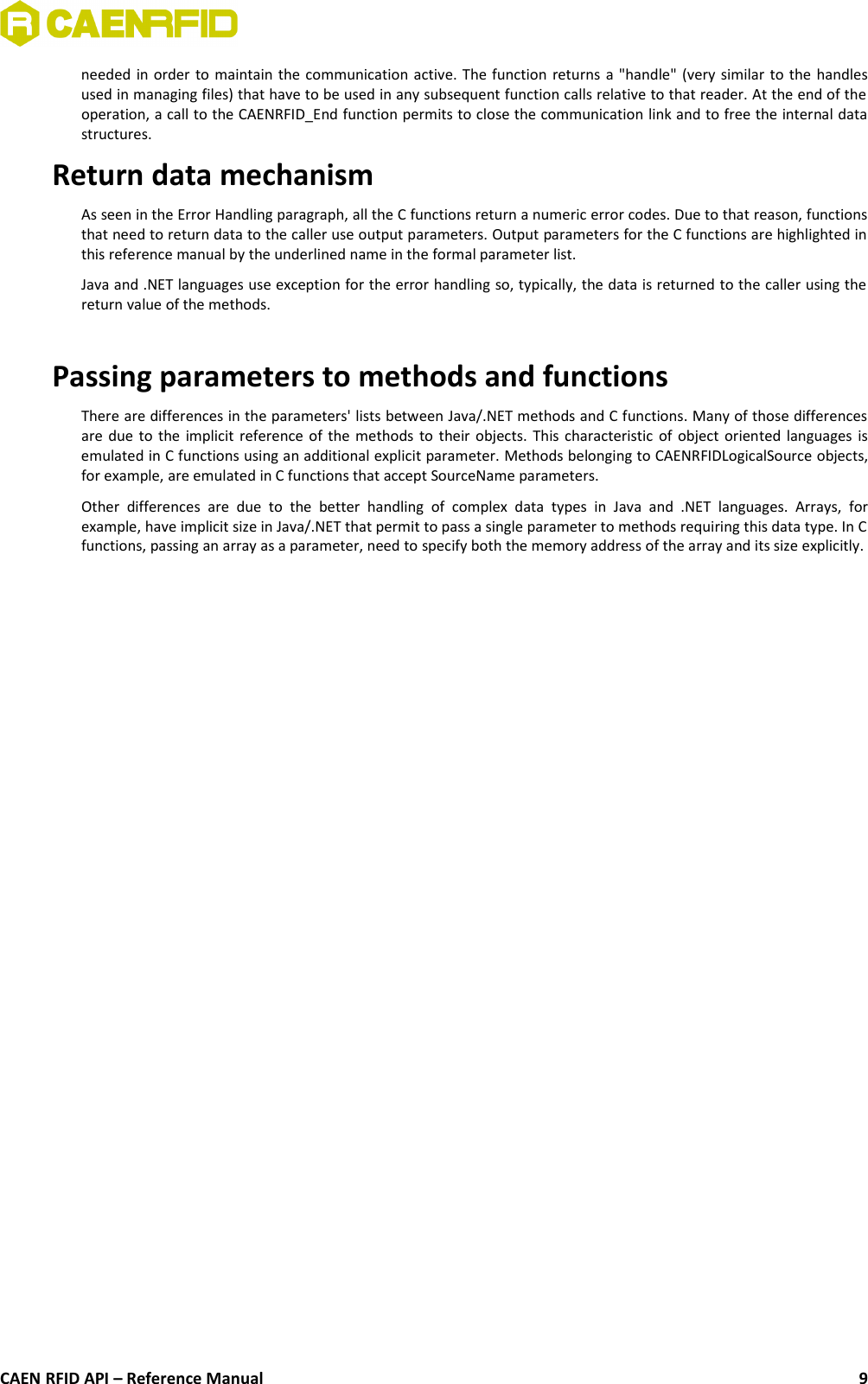 needed in order to maintain the communication active. The function returns a &quot;handle&quot; (very similar to the handlesused in managing files) that have to be used in any subsequent function calls relative to that reader. At the end of theoperation, a call to the CAENRFID_End function permits to close the communication link and to free the internal datastructures.Return data mechanismAs seen in the Error Handling paragraph, all the C functions return a numeric error codes. Due to that reason, functionsthat need to return data to the caller use output parameters. Output parameters for the C functions are highlighted inthis reference manual by the underlined name in the formal parameter list.Java and .NET languages use exception for the error handling so, typically, the data is returned to the caller using thereturn value of the methods.Passing parameters to methods and functions There are differences in the parameters&apos; lists between Java/.NET methods and C functions. Many of those differencesare due to the implicit reference of the methods to their objects. This characteristic of object oriented languages isemulated in C functions using an additional explicit parameter. Methods belonging to CAENRFIDLogicalSource objects,for example, are emulated in C functions that accept SourceName parameters.Other   differences   are  due  to   the  better   handling  of  complex   data   types   in  Java  and   .NET   languages.   Arrays,   forexample, have implicit size in Java/.NET that permit to pass a single parameter to methods requiring this data type. In Cfunctions, passing an array as a parameter, need to specify both the memory address of the array and its size explicitly.CAEN RFID API – Reference Manual 9