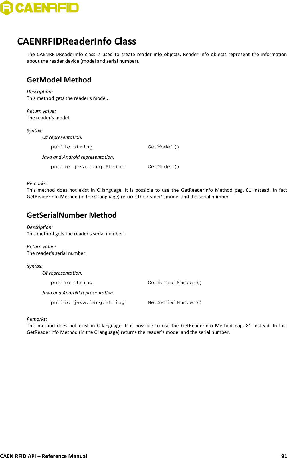 CAENRFIDReaderInfo ClassThe CAENRFIDReaderInfo class is used to create reader info objects. Reader info objects represent the informationabout the reader device (model and serial number).GetModel MethodDescription:This method gets the reader&apos;s model.Return value:The reader&apos;s model.Syntax:C# representation:public string  GetModel()Java and Android representation:public java.lang.String  GetModel()Remarks:This method does not exist in C language. It is possible to use the  GetReaderInfo Method  pag.  81  instead. In factGetReaderInfo Method (in the C language) returns the reader’s model and the serial number.GetSerialNumber MethodDescription:This method gets the reader&apos;s serial number.Return value:The reader&apos;s serial number.Syntax:C# representation:public string  GetSerialNumber()Java and Android representation:public java.lang.String  GetSerialNumber()Remarks:This method does not exist in C language. It is possible to use the  GetReaderInfo Method  pag.  81  instead. In factGetReaderInfo Method (in the C language) returns the reader’s model and the serial number.CAEN RFID API – Reference Manual 91