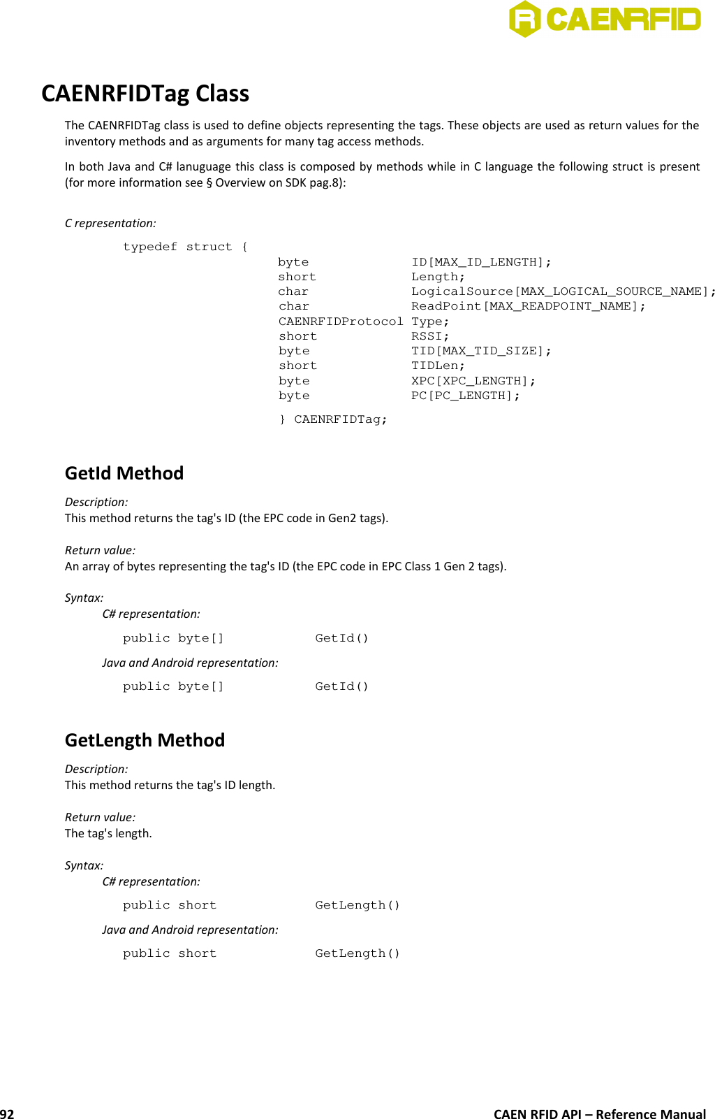 CAENRFIDTag ClassThe CAENRFIDTag class is used to define objects representing the tags. These objects are used as return values for theinventory methods and as arguments for many tag access methods.In both Java and C# lanuguage this class is composed by methods while in C language the following struct is present(for more information see § Overview on SDK pag.8):C representation:typedef struct {byte  ID[MAX_ID_LENGTH];short  Length;char LogicalSource[MAX_LOGICAL_SOURCE_NAME];char ReadPoint[MAX_READPOINT_NAME];CAENRFIDProtocol Type;short RSSI;byte TID[MAX_TID_SIZE];short TIDLen; byte XPC[XPC_LENGTH];byte PC[PC_LENGTH];} CAENRFIDTag;GetId MethodDescription:This method returns the tag&apos;s ID (the EPC code in Gen2 tags).Return value:An array of bytes representing the tag&apos;s ID (the EPC code in EPC Class 1 Gen 2 tags).Syntax:C# representation:public byte[]  GetId()Java and Android representation:public byte[]  GetId()GetLength Method Description:This method returns the tag&apos;s ID length.Return value:The tag&apos;s length.Syntax:C# representation:public short  GetLength()Java and Android representation:public short  GetLength()CAEN RFID API – Reference Manual92