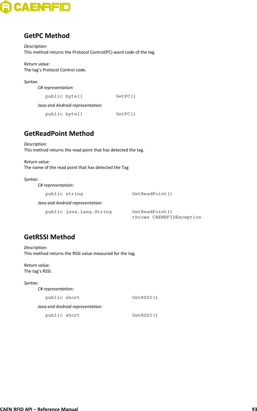 GetPC MethodDescription:This method returns the Protocol Control(PC) word code of the tag.Return value:The tag&apos;s Protocol Control code.Syntax:C# representation:public byte[] GetPC()Java and Android representation:public byte[] GetPC()GetReadPoint MethodDescription:This method returns the read point that has detected the tag.Return value:The name of the read point that has detected the TagSyntax:C# representation:public string  GetReadPoint()Java and Android representation:public java.lang.String  GetReadPoint()throws CAENRFIDException GetRSSI MethodDescription:This method returns the RSSI value measured for the tag.Return value:The tag&apos;s RSSI.Syntax:C# representation:public short  GetRSSI()Java and Android representation:public short  GetRSSI()CAEN RFID API – Reference Manual 93