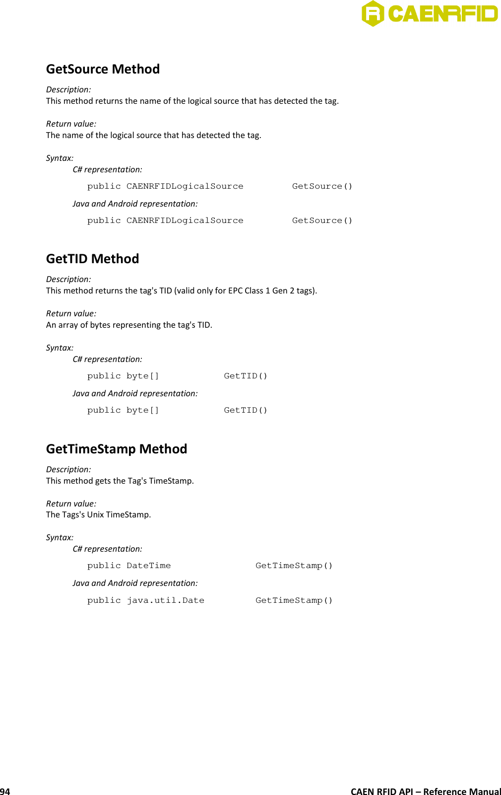 GetSource MethodDescription:This method returns the name of the logical source that has detected the tag.Return value:The name of the logical source that has detected the tag.Syntax:C# representation:public CAENRFIDLogicalSource  GetSource()Java and Android representation:public CAENRFIDLogicalSource  GetSource()GetTID MethodDescription:This method returns the tag&apos;s TID (valid only for EPC Class 1 Gen 2 tags).Return value:An array of bytes representing the tag&apos;s TID.Syntax:C# representation:public byte[]  GetTID()Java and Android representation:public byte[]  GetTID()GetTimeStamp MethodDescription:This method gets the Tag&apos;s TimeStamp.Return value:The Tags&apos;s Unix TimeStamp.Syntax:C# representation:public DateTime  GetTimeStamp()Java and Android representation:public java.util.Date  GetTimeStamp()CAEN RFID API – Reference Manual94