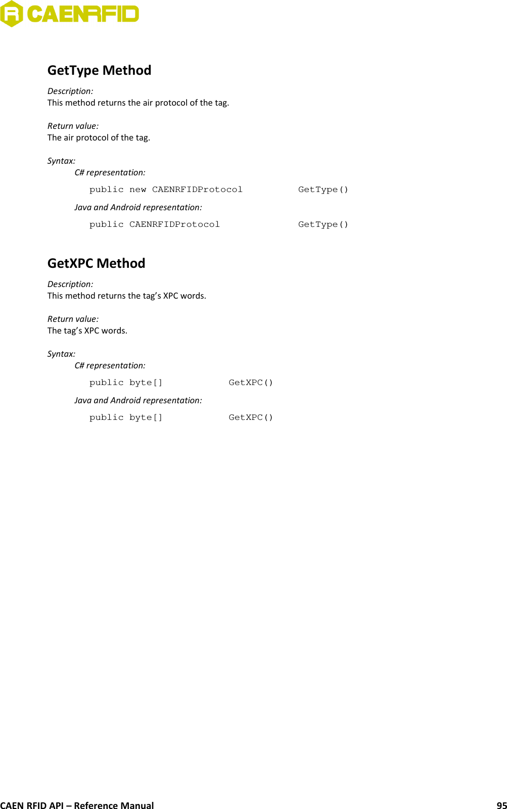 GetType MethodDescription:This method returns the air protocol of the tag.Return value:The air protocol of the tag.Syntax:C# representation:public new CAENRFIDProtocol  GetType()Java and Android representation:public CAENRFIDProtocol  GetType()GetXPC MethodDescription:This method returns the tag’s XPC words.Return value:The tag’s XPC words.Syntax:C# representation:public byte[] GetXPC()Java and Android representation:public byte[] GetXPC()CAEN RFID API – Reference Manual 95