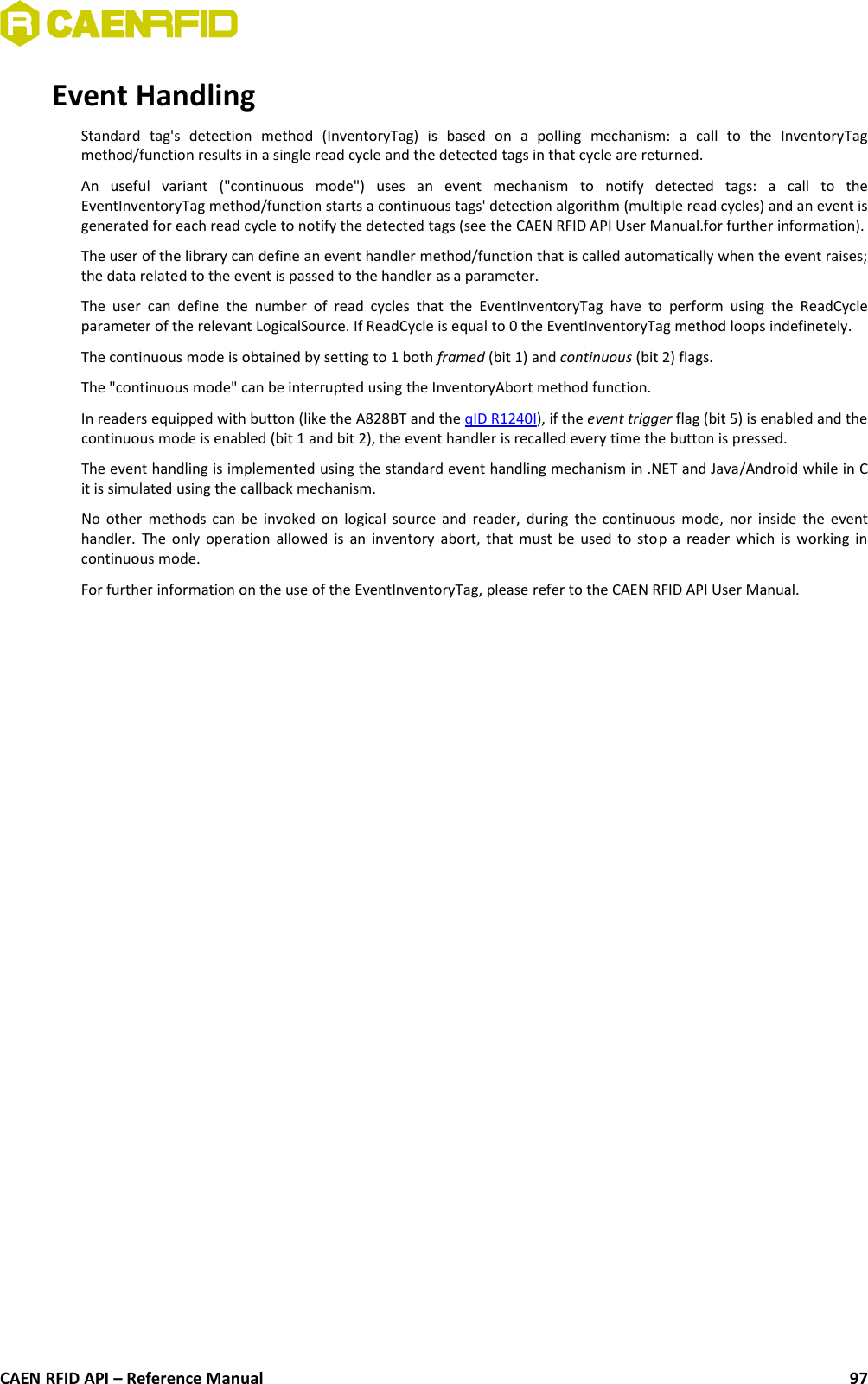 Event HandlingStandard   tag&apos;s   detection   method   (InventoryTag)   is   based   on   a   polling   mechanism:   a   call   to   the   InventoryTagmethod/function results in a single read cycle and the detected tags in that cycle are returned.An   useful   variant   (&quot;continuous   mode&quot;)   uses   an   event   mechanism   to   notify   detected   tags:   a   call   to   theEventInventoryTag method/function starts a continuous tags&apos; detection algorithm (multiple read cycles) and an event isgenerated for each read cycle to notify the detected tags (see the CAEN RFID API User Manual.for further information).The user of the library can define an event handler method/function that is called automatically when the event raises;the data related to the event is passed to the handler as a parameter.The user  can define   the number  of  read cycles  that the EventInventoryTag  have  to perform   using  the  ReadCycleparameter of the relevant LogicalSource. If ReadCycle is equal to 0 the EventInventoryTag method loops indefinetely.The continuous mode is obtained by setting to 1 both framed (bit 1) and continuous (bit 2) flags.The &quot;continuous mode&quot; can be interrupted using the InventoryAbort method function. In readers equipped with button (like the A828BT and the qID R1240I), if the event trigger flag (bit 5) is enabled and thecontinuous mode is enabled (bit 1 and bit 2), the event handler is recalled every time the button is pressed.The event handling is implemented using the standard event handling mechanism in .NET and Java/Android while in Cit is simulated using the callback mechanism.No other methods can be invoked on logical source and reader, during the continuous mode, nor inside the eventhandler. The only operation allowed is an inventory abort, that must be used to stop a reader which is working incontinuous mode. For further information on the use of the EventInventoryTag, please refer to the CAEN RFID API User Manual.CAEN RFID API – Reference Manual 97