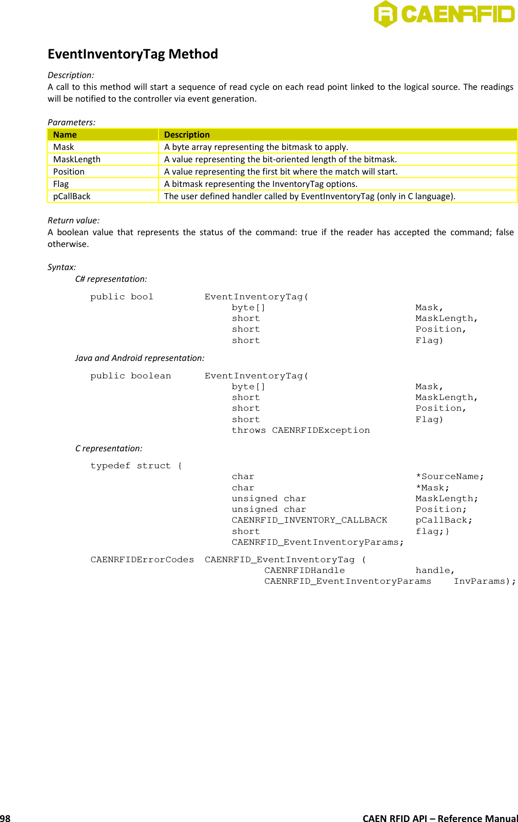 EventInventoryTag MethodDescription:A call to this method will start a sequence of read cycle on each read point linked to the logical source. The readingswill be notified to the controller via event generation.Parameters:Name DescriptionMask A byte array representing the bitmask to apply.MaskLength A value representing the bit-oriented length of the bitmask.Position A value representing the first bit where the match will start.Flag A bitmask representing the InventoryTag options.pCallBack The user defined handler called by EventInventoryTag (only in C language).Return value:A boolean  value that represents the status of the command: true if the  reader has accepted the command; falseotherwise.Syntax:C# representation:public bool  EventInventoryTag(byte[] Mask,short MaskLength,short Position,short Flag)Java and Android representation:public boolean  EventInventoryTag(byte[]  Mask,short  MaskLength,short  Position,short  Flag)throws CAENRFIDExceptionC representation:typedef struct {char *SourceName;char *Mask;unsigned char MaskLength;unsigned char Position;CAENRFID_INVENTORY_CALLBACK pCallBack;short flag;}CAENRFID_EventInventoryParams;CAENRFIDErrorCodes  CAENRFID_EventInventoryTag (CAENRFIDHandle  handle,CAENRFID_EventInventoryParams  InvParams);CAEN RFID API – Reference Manual98