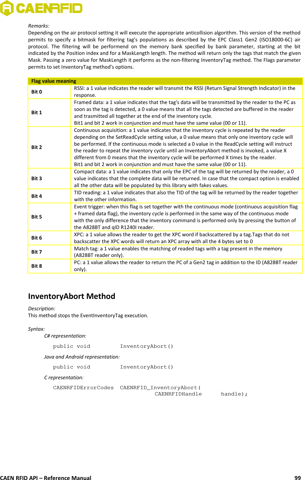 Remarks:Depending on the air protocol setting it will execute the appropriate anticollision algorithm. This version of the methodpermits to specify a bitmask for filtering tag&apos;s populations as  described by the EPC Class1 Gen2 (ISO18000-6C) airprotocol.  The  filtering  will  be   performend  on  the   memory   bank  specified   by  bank  parameter,   starting  at  the   bitindicated by the Position index and for a MaskLength length. The method will return only the tags that match the givenMask. Passing a zero value for MaskLength it performs as the non-filtering InventoryTag method. The Flags parameterpermits to set InventoryTag method&apos;s options.Flag value meaningBit 0 RSSI: a 1 value indicates the reader will transmit the RSSI (Return Signal Strength Indicator) in theresponse.Bit 1Framed data: a 1 value indicates that the tag&apos;s data will be transmitted by the reader to the PC assoon as the tag is detected, a 0 value means that all the tags detected are buffered in the readerand trasmitted all together at the end of the inventory cycle.Bit1 and bit 2 work in conjunction and must have the same value (00 or 11).Bit 2Continuous acquisition: a 1 value indicates that the inventory cycle is repeated by the readerdepending on the SetReadCycle setting value, a 0 value means that only one inventory cycle willbe performed. If the continuous mode is selected a 0 value in the ReadCycle setting will instructthe reader to repeat the inventory cycle until an InventoryAbort method is invoked, a value Xdifferent from 0 means that the inventory cycle will be performed X times by the reader.Bit1 and bit 2 work in conjunction and must have the same value (00 or 11).Bit 3Compact data: a 1 value indicates that only the EPC of the tag will be returned by the reader, a 0value indicates that the complete data will be returned. In case that the compact option is enabledall the other data will be populated by this library with fakes values.Bit 4 TID reading: a 1 value indicates that also the TID of the tag will be returned by the reader togetherwith the other information.Bit 5Event trigger: when this flag is set together with the continuous mode (continuous acquisition flag+ framed data flag), the inventory cycle is performed in the same way of the continuous modewith the only difference that the inventory command is performed only by pressing the button ofthe A828BT and qID R1240I reader.Bit 6 XPC: a 1 value allows the reader to get the XPC word if backscattered by a tag.Tags that do notbackscatter the XPC words will return an XPC array with all the 4 bytes set to 0Bit 7 Match tag: a 1 value enables the matching of readed tags with a tag present in the memory(A828BT reader only). Bit 8 PC: a 1 value allows the reader to return the PC of a Gen2 tag in addition to the ID (A828BT readeronly).InventoryAbort MethodDescription:This method stops the EventInventoryTag execution.Syntax:C# representation:public void  InventoryAbort()Java and Android representation:public void  InventoryAbort()C representation:CAENRFIDErrorCodes  CAENRFID_InventoryAbort(CAENRFIDHandle  handle);CAEN RFID API – Reference Manual 99