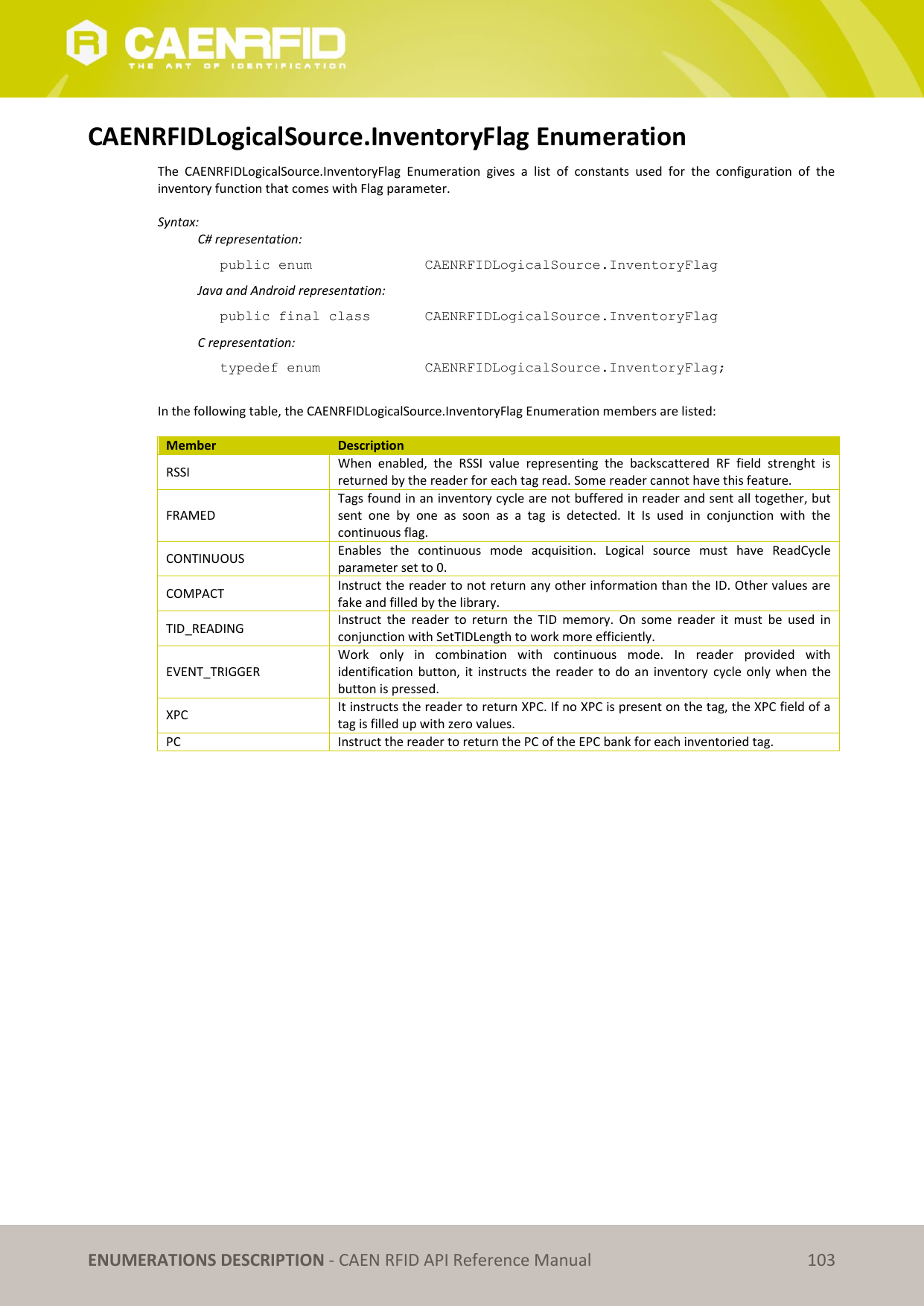 ENUMERATIONS DESCRIPTION - CAEN RFID API Reference Manual 103 CAENRFIDLogicalSource.InventoryFlag Enumeration The CAENRFIDLogicalSource.InventoryFlag Enumeration gives a list of constants used for the configuration of the inventory function that comes with Flag parameter. Syntax: C# representation: public enum CAENRFIDLogicalSource.InventoryFlag Java and Android representation: public final class CAENRFIDLogicalSource.InventoryFlag C representation: typedef enum CAENRFIDLogicalSource.InventoryFlag; In the following table, the CAENRFIDLogicalSource.InventoryFlag Enumeration members are listed: Member Description RSSI When enabled, the RSSI value representing the backscattered RF field strenght is returned by the reader for each tag read. Some reader cannot have this feature. FRAMED Tags found in an inventory cycle are not buffered in reader and sent all together, but sent one by one as soon as a tag is detected. It Is used in conjunction with the continuous flag. CONTINUOUS Enables the continuous mode acquisition. Logical source must have ReadCycle parameter set to 0. COMPACT Instruct the reader to not return any other information than the ID. Other values are fake and filled by the library. TID_READING Instruct the reader to return the TID memory. On some reader it must be used in conjunction with SetTIDLength to work more efficiently. EVENT_TRIGGER Work only in combination with continuous mode. In reader provided with identification button, it instructs the reader to do an inventory cycle only when the button is pressed. XPC It instructs the reader to return XPC. If no XPC is present on the tag, the XPC field of a tag is filled up with zero values. PC Instruct the reader to return the PC of the EPC bank for each inventoried tag.