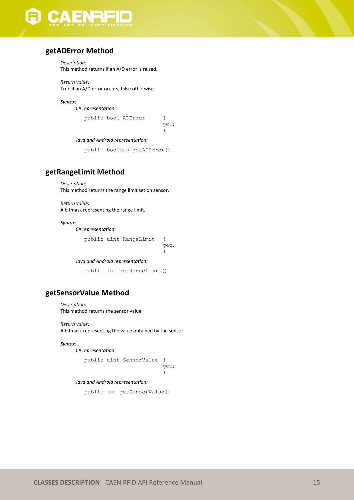 CLASSES DESCRIPTION - CAEN RFID API Reference Manual 15 getADError Method Description: This method returns if an A/D error is raised. Return value: True if an A/D error occurs, false otherwise. Syntax: C# representation: public bool ADError { get; } Java and Android representation: public boolean getADError() getRangeLimit Method Description: This method returns the range limit set on sensor. Return value: A bitmask representing the range limit. Syntax: C# representation: public uint RangeLimit { get; } Java and Android representation: public int getRangeLimit() getSensorValue Method Description: This method returns the sensor value. Return value: A bitmask representing the value obtained by the sensor. Syntax: C# representation: public uint SensorValue { get; } Java and Android representation: public int getSensorValue()
