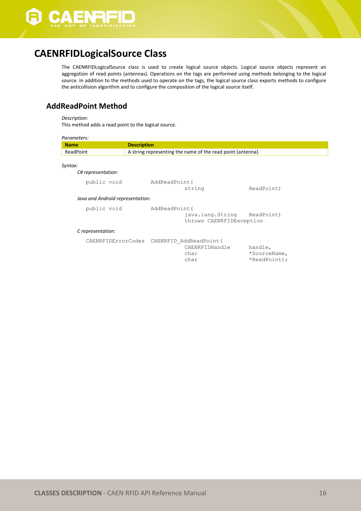 CLASSES DESCRIPTION - CAEN RFID API Reference Manual 16 CAENRFIDLogicalSource Class The CAENRFIDLogicalSource class is used to create logical source objects. Logical source objects represent an aggregation of read points (antennas). Operations on the tags are performed using methods belonging to the logical source. In addition to the methods used to operate on the tags, the logical source class exports methods to configure the anticollision algorithm and to configure the composition of the logical source itself. AddReadPoint Method Description: This method adds a read point to the logical source. Parameters: Name Description ReadPoint A string representing the name of the read point (antenna). Syntax: C# representation: public void AddReadPoint( string ReadPoint) Java and Android representation: public void AddReadPoint( java.lang.String ReadPoint) throws CAENRFIDException C representation: CAENRFIDErrorCodes CAENRFID_AddReadPoint( CAENRFIDHandle handle, char *SourceName, char *ReadPoint);