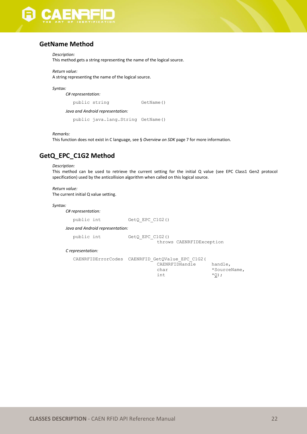 CLASSES DESCRIPTION - CAEN RFID API Reference Manual 22 GetName Method Description: This method gets a string representing the name of the logical source. Return value: A string representing the name of the logical source. Syntax: C# representation: public string GetName() Java and Android representation: public java.lang.String GetName() Remarks: This function does not exist in C language, see § Overview on SDK page 7 for more information. GetQ_EPC_C1G2 Method Description: This method can be used to retrieve the current setting for the initial Q value (see EPC Class1 Gen2 protocol specification) used by the anticollision algorithm when called on this logical source. Return value: The current initial Q value setting. Syntax: C# representation: public int GetQ_EPC_C1G2() Java and Android representation: public int GetQ_EPC_C1G2() throws CAENRFIDException C representation: CAENRFIDErrorCodes CAENRFID_GetQValue_EPC_C1G2( CAENRFIDHandle handle, char *SourceName, int *Q);