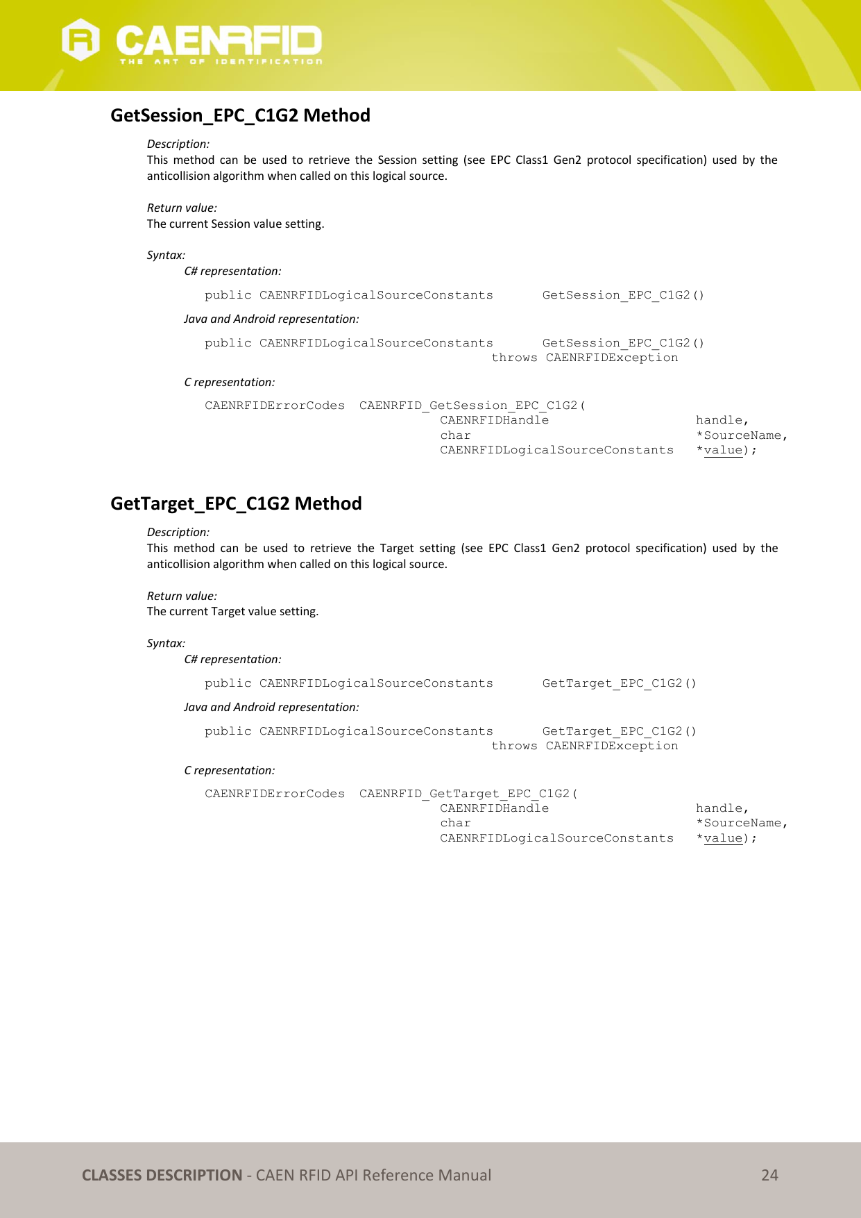 CLASSES DESCRIPTION - CAEN RFID API Reference Manual 24 GetSession_EPC_C1G2 Method Description: This method can be used to retrieve the Session setting (see EPC Class1 Gen2 protocol specification) used by the anticollision algorithm when called on this logical source. Return value: The current Session value setting. Syntax: C# representation: public CAENRFIDLogicalSourceConstants GetSession_EPC_C1G2() Java and Android representation: public CAENRFIDLogicalSourceConstants GetSession_EPC_C1G2() throws CAENRFIDException C representation: CAENRFIDErrorCodes CAENRFID_GetSession_EPC_C1G2( CAENRFIDHandle handle, char *SourceName, CAENRFIDLogicalSourceConstants *value); GetTarget_EPC_C1G2 Method Description: This method can be used to retrieve the Target setting (see EPC Class1 Gen2 protocol specification) used by the anticollision algorithm when called on this logical source. Return value: The current Target value setting. Syntax: C# representation: public CAENRFIDLogicalSourceConstants GetTarget_EPC_C1G2() Java and Android representation: public CAENRFIDLogicalSourceConstants GetTarget_EPC_C1G2() throws CAENRFIDException C representation: CAENRFIDErrorCodes CAENRFID_GetTarget_EPC_C1G2( CAENRFIDHandle handle, char *SourceName, CAENRFIDLogicalSourceConstants *value);