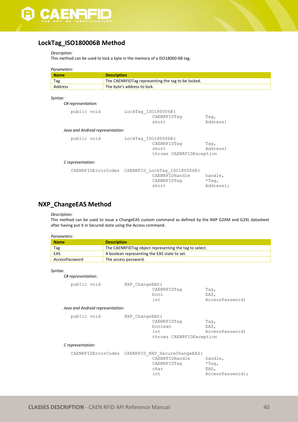CLASSES DESCRIPTION - CAEN RFID API Reference Manual 40 LockTag_ISO180006B Method Description: This method can be used to lock a byte in the memory of a ISO18000-6B tag. Parameters: Name Description Tag The CAENRFIDTag representing the tag to be locked. Address The byte's address to lock. Syntax: C# representation: public void LockTag_ISO180006B( CAENRFIDTag Tag, short Address) Java and Android representation: public void LockTag_ISO180006B( CAENRFIDTag Tag, short Address) throws CAENRFIDException C representation: CAENRFIDErrorCodes CAENRFID_LockTag_ISO180006B( CAENRFIDHandle handle, CAENRFIDTag *Tag, short Address); NXP_ChangeEAS Method Description: This method can be used to issue a ChangeEAS custom command as defined by the NXP G2XM and G2XL datasheet after having put it in Secured state using the Access command. Parameters: Name Description Tag The CAENRFIDTag object representing the tag to select. EAS A boolean representing the EAS state to set. AccessPassword The access password. Syntax: C# representation: public void NXP_ChangeEAS( CAENRFIDTag Tag, bool EAS, int AccessPassword) Java and Android representation: public void NXP_ChangeEAS( CAENRFIDTag Tag, boolean EAS, int AccessPassword) throws CAENRFIDException C representation: CAENRFIDErrorCodes CAENRFID_NXP_SecureChangeEAS( CAENRFIDHandle handle, CAENRFIDTag *Tag, char EAS, int AccessPassword);