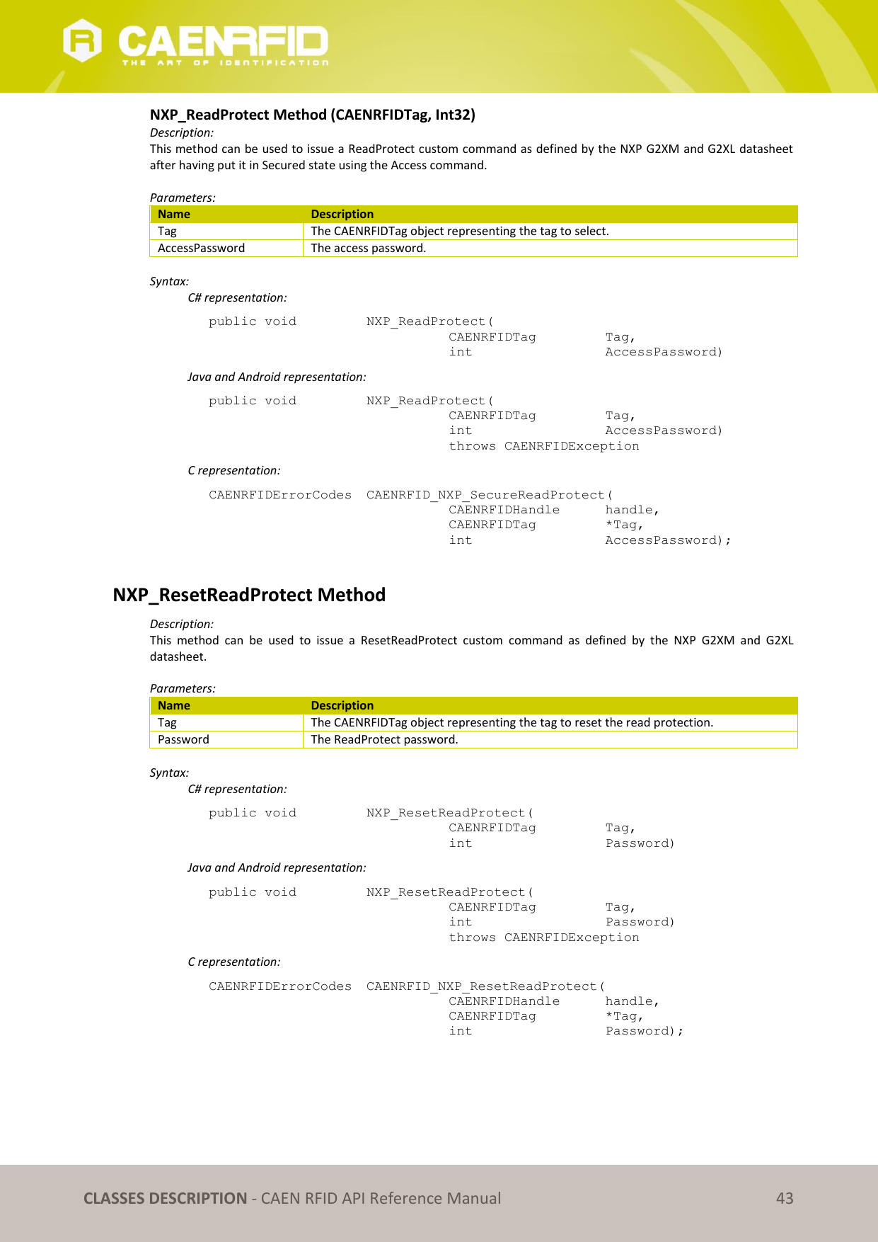 CLASSES DESCRIPTION - CAEN RFID API Reference Manual 43 NXP_ReadProtect Method (CAENRFIDTag, Int32) Description: This method can be used to issue a ReadProtect custom command as defined by the NXP G2XM and G2XL datasheet after having put it in Secured state using the Access command. Parameters: Name Description Tag The CAENRFIDTag object representing the tag to select. AccessPassword The access password. Syntax: C# representation: public void NXP_ReadProtect( CAENRFIDTag Tag, int AccessPassword) Java and Android representation: public void NXP_ReadProtect( CAENRFIDTag Tag, int AccessPassword) throws CAENRFIDException C representation: CAENRFIDErrorCodes CAENRFID_NXP_SecureReadProtect( CAENRFIDHandle handle, CAENRFIDTag *Tag, int AccessPassword); NXP_ResetReadProtect Method Description: This method can be used to issue a ResetReadProtect custom command as defined by the NXP G2XM and G2XL datasheet. Parameters: Name Description Tag The CAENRFIDTag object representing the tag to reset the read protection. Password The ReadProtect password. Syntax: C# representation: public void NXP_ResetReadProtect( CAENRFIDTag Tag, int Password) Java and Android representation: public void NXP_ResetReadProtect( CAENRFIDTag Tag, int Password) throws CAENRFIDException C representation: CAENRFIDErrorCodes CAENRFID_NXP_ResetReadProtect( CAENRFIDHandle handle, CAENRFIDTag *Tag, int Password);
