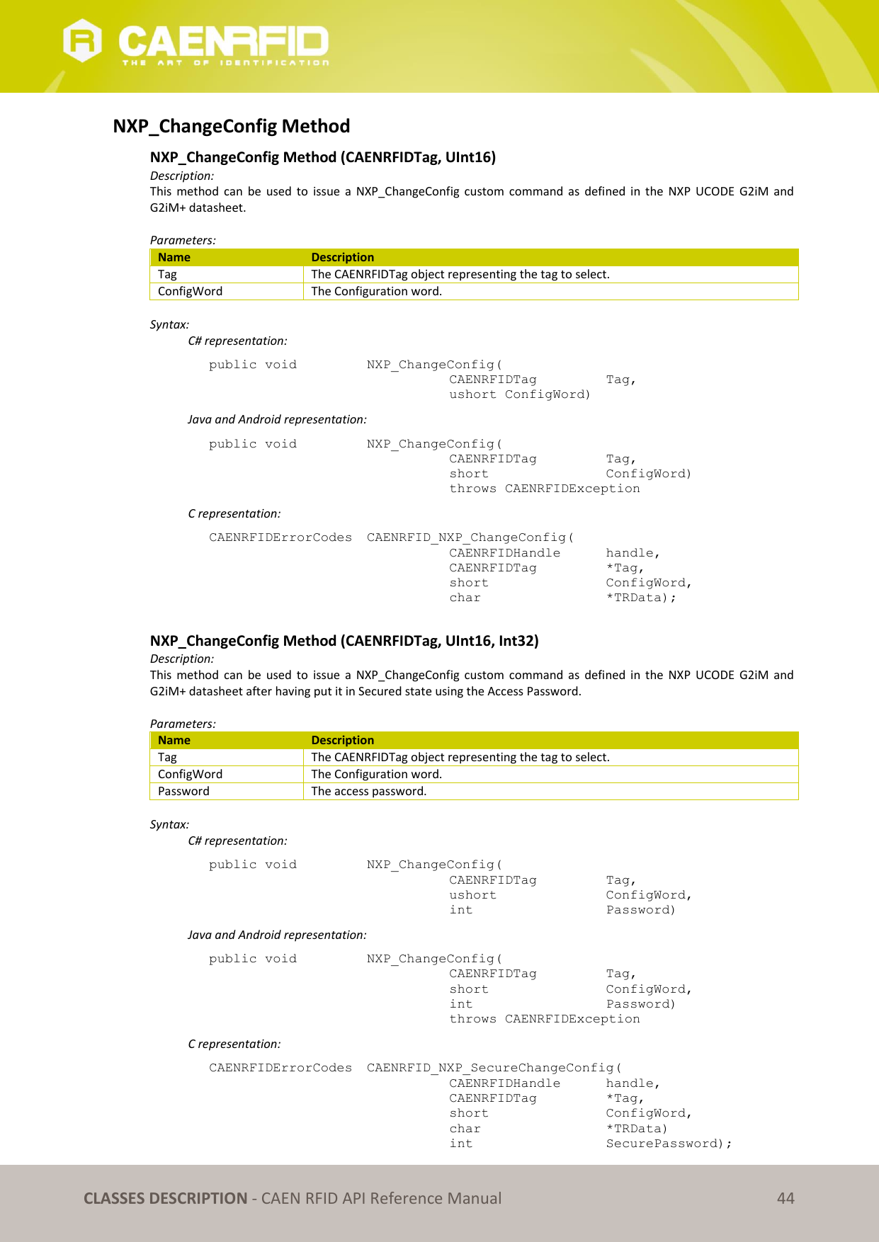 CLASSES DESCRIPTION - CAEN RFID API Reference Manual 44 NXP_ChangeConfig Method NXP_ChangeConfig Method (CAENRFIDTag, UInt16) Description: This method can be used to issue a NXP_ChangeConfig custom command as defined in the NXP UCODE G2iM and G2iM+ datasheet. Parameters: Name Description Tag The CAENRFIDTag object representing the tag to select. ConfigWord The Configuration word. Syntax: C# representation: public void NXP_ChangeConfig( CAENRFIDTag Tag, ushort ConfigWord) Java and Android representation: public void NXP_ChangeConfig( CAENRFIDTag Tag, short ConfigWord) throws CAENRFIDException C representation: CAENRFIDErrorCodes CAENRFID_NXP_ChangeConfig( CAENRFIDHandle handle, CAENRFIDTag *Tag, short ConfigWord, char *TRData); NXP_ChangeConfig Method (CAENRFIDTag, UInt16, Int32) Description: This method can be used to issue a NXP_ChangeConfig custom command as defined in the NXP UCODE G2iM and G2iM+ datasheet after having put it in Secured state using the Access Password. Parameters: Name Description Tag The CAENRFIDTag object representing the tag to select. ConfigWord The Configuration word. Password The access password. Syntax: C# representation: public void NXP_ChangeConfig( CAENRFIDTag Tag, ushort ConfigWord, int Password) Java and Android representation: public void NXP_ChangeConfig( CAENRFIDTag Tag, short ConfigWord, int Password) throws CAENRFIDException C representation: CAENRFIDErrorCodes CAENRFID_NXP_SecureChangeConfig( CAENRFIDHandle handle, CAENRFIDTag *Tag, short ConfigWord, char *TRData) int SecurePassword);
