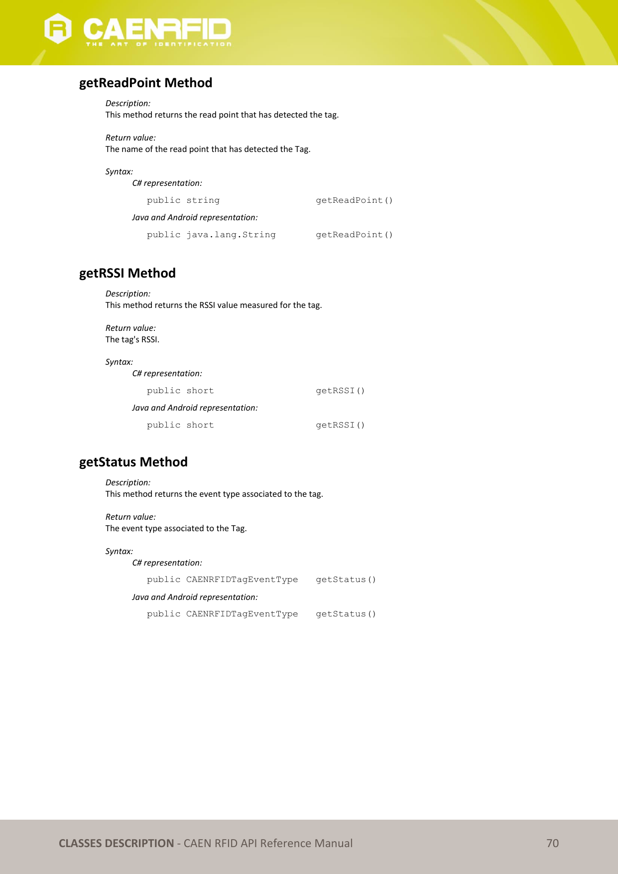 CLASSES DESCRIPTION - CAEN RFID API Reference Manual 70 getReadPoint Method Description: This method returns the read point that has detected the tag. Return value: The name of the read point that has detected the Tag. Syntax: C# representation: public string getReadPoint() Java and Android representation: public java.lang.String getReadPoint() getRSSI Method Description: This method returns the RSSI value measured for the tag. Return value: The tag's RSSI. Syntax: C# representation: public short getRSSI() Java and Android representation: public short getRSSI() getStatus Method Description: This method returns the event type associated to the tag. Return value: The event type associated to the Tag. Syntax: C# representation: public CAENRFIDTagEventType getStatus() Java and Android representation: public CAENRFIDTagEventType getStatus()
