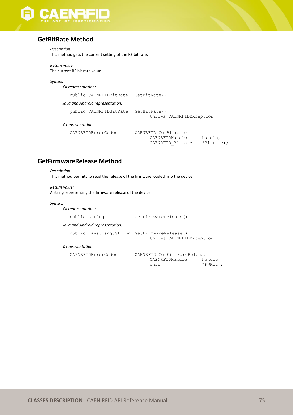 CLASSES DESCRIPTION - CAEN RFID API Reference Manual 75 GetBitRate Method Description: This method gets the current setting of the RF bit rate. Return value: The current RF bit rate value. Syntax: C# representation: public CAENRFIDBitRate GetBitRate() Java and Android representation: public CAENRFIDBitRate GetBitRate() throws CAENRFIDException C representation: CAENRFIDErrorCodes CAENRFID_GetBitrate( CAENRFIDHandle handle, CAENRFID_Bitrate *Bitrate); GetFirmwareRelease Method Description: This method permits to read the release of the firmware loaded into the device. Return value: A string representing the firmware release of the device. Syntax: C# representation: public string GetFirmwareRelease() Java and Android representation: public java.lang.String GetFirmwareRelease() throws CAENRFIDException C representation: CAENRFIDErrorCodes CAENRFID_GetFirmwareRelease( CAENRFIDHandle handle, char *FWRel);