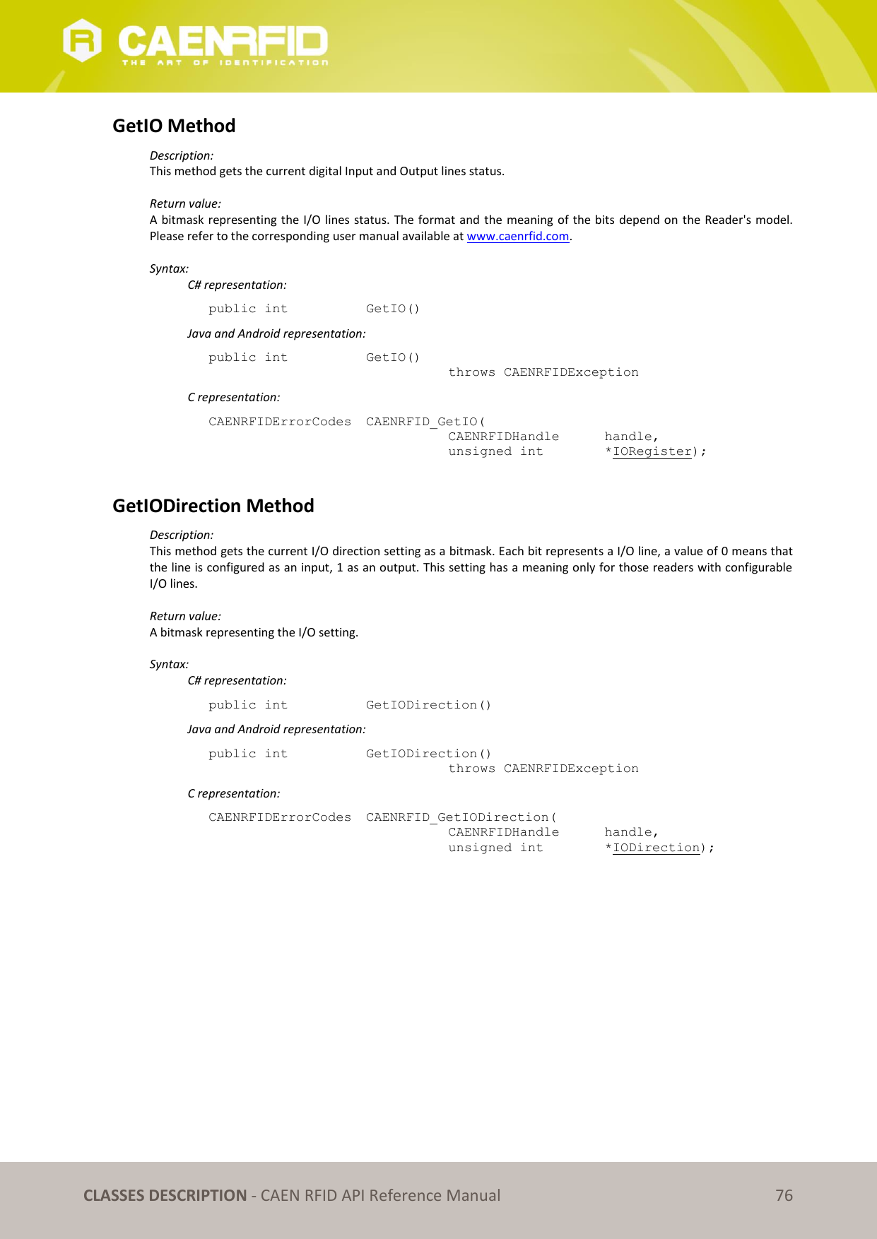CLASSES DESCRIPTION - CAEN RFID API Reference Manual 76 GetIO Method Description: This method gets the current digital Input and Output lines status. Return value: A bitmask representing the I/O lines status. The format and the meaning of the bits depend on the Reader's model. Please refer to the corresponding user manual available at www.caenrfid.com. Syntax: C# representation: public int GetIO() Java and Android representation: public int GetIO() throws CAENRFIDException C representation: CAENRFIDErrorCodes CAENRFID_GetIO( CAENRFIDHandle handle, unsigned int *IORegister); GetIODirection Method Description: This method gets the current I/O direction setting as a bitmask. Each bit represents a I/O line, a value of 0 means that the line is configured as an input, 1 as an output. This setting has a meaning only for those readers with configurable I/O lines. Return value: A bitmask representing the I/O setting. Syntax: C# representation: public int GetIODirection() Java and Android representation: public int GetIODirection() throws CAENRFIDException C representation: CAENRFIDErrorCodes CAENRFID_GetIODirection( CAENRFIDHandle handle, unsigned int *IODirection);