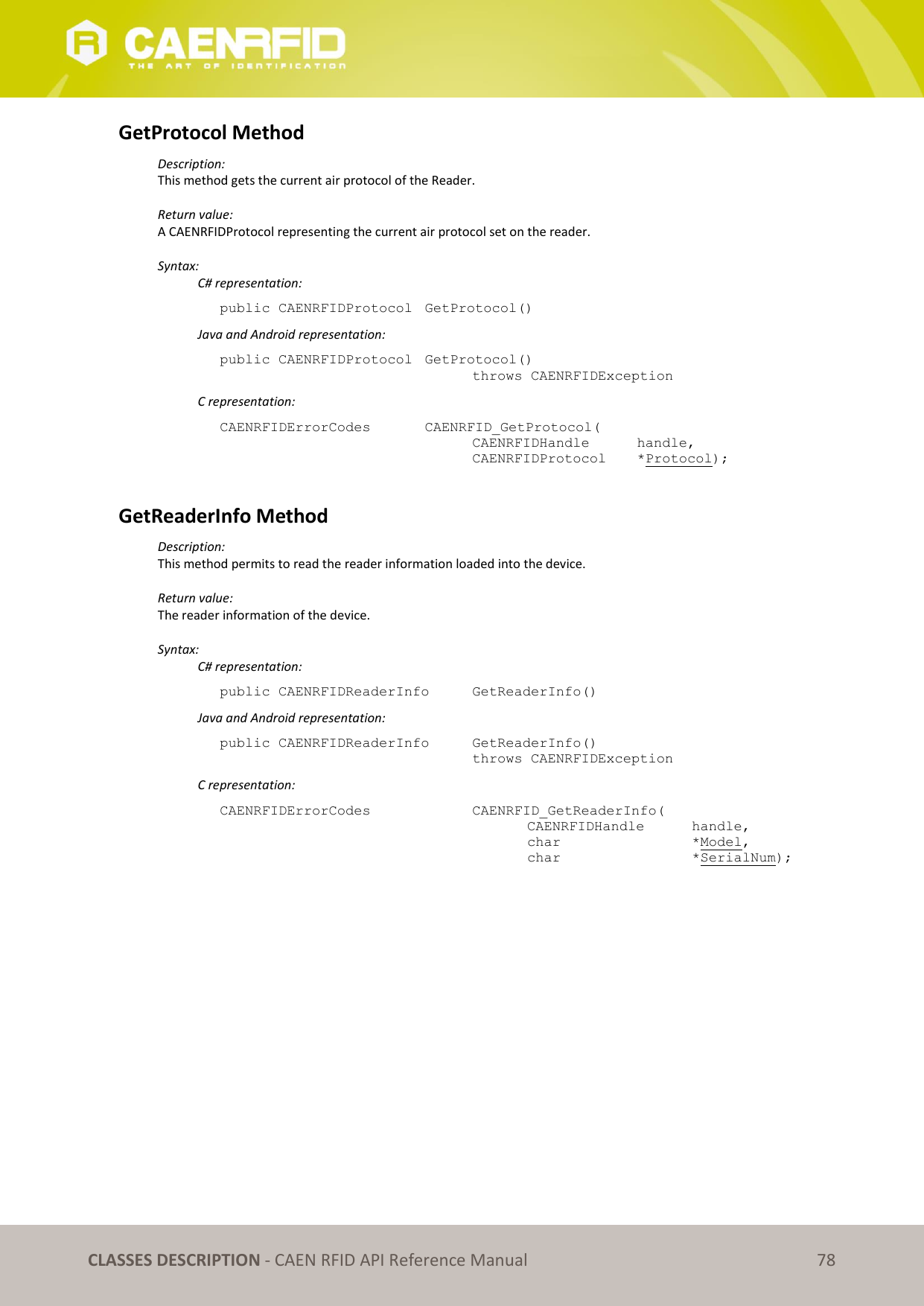CLASSES DESCRIPTION - CAEN RFID API Reference Manual 78 GetProtocol Method Description: This method gets the current air protocol of the Reader. Return value: A CAENRFIDProtocol representing the current air protocol set on the reader. Syntax: C# representation: public CAENRFIDProtocol GetProtocol() Java and Android representation: public CAENRFIDProtocol GetProtocol() throws CAENRFIDException C representation: CAENRFIDErrorCodes CAENRFID_GetProtocol( CAENRFIDHandle handle, CAENRFIDProtocol *Protocol); GetReaderInfo Method Description: This method permits to read the reader information loaded into the device. Return value: The reader information of the device. Syntax: C# representation: public CAENRFIDReaderInfo GetReaderInfo() Java and Android representation: public CAENRFIDReaderInfo GetReaderInfo() throws CAENRFIDException C representation: CAENRFIDErrorCodes CAENRFID_GetReaderInfo( CAENRFIDHandle handle, char *Model, char *SerialNum);