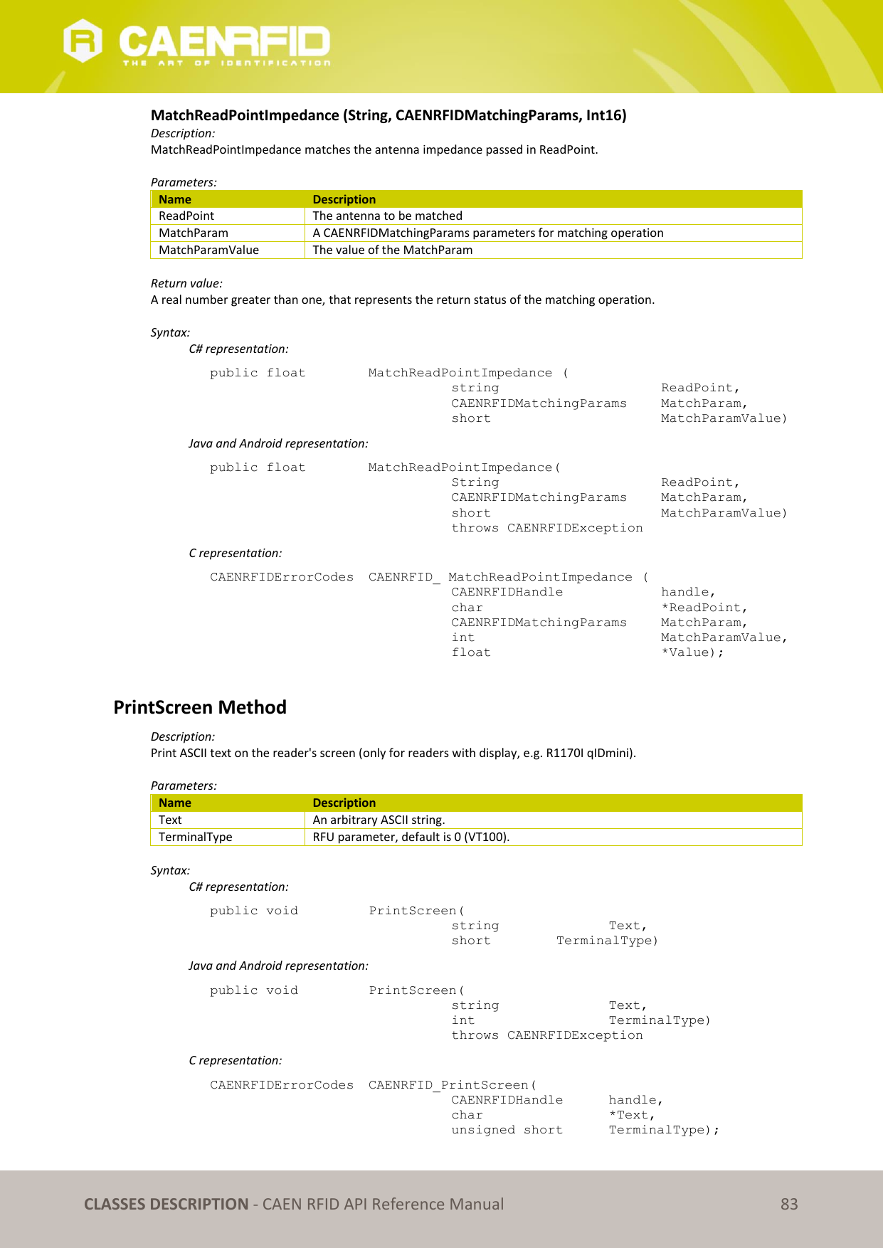 CLASSES DESCRIPTION - CAEN RFID API Reference Manual 83 MatchReadPointImpedance (String, CAENRFIDMatchingParams, Int16) Description: MatchReadPointImpedance matches the antenna impedance passed in ReadPoint. Parameters: Name Description ReadPoint The antenna to be matched MatchParam A CAENRFIDMatchingParams parameters for matching operation MatchParamValue The value of the MatchParam Return value: A real number greater than one, that represents the return status of the matching operation. Syntax: C# representation: public float MatchReadPointImpedance ( string ReadPoint, CAENRFIDMatchingParams MatchParam, short MatchParamValue) Java and Android representation: public float MatchReadPointImpedance( String ReadPoint, CAENRFIDMatchingParams MatchParam, short MatchParamValue) throws CAENRFIDException C representation: CAENRFIDErrorCodes CAENRFID_ MatchReadPointImpedance ( CAENRFIDHandle handle, char *ReadPoint, CAENRFIDMatchingParams MatchParam, int MatchParamValue, float *Value); PrintScreen Method Description: Print ASCII text on the reader's screen (only for readers with display, e.g. R1170I qIDmini). Parameters: Name Description Text An arbitrary ASCII string. TerminalType RFU parameter, default is 0 (VT100). Syntax: C# representation: public void PrintScreen( string Text, short TerminalType) Java and Android representation: public void PrintScreen( string Text, int TerminalType) throws CAENRFIDException C representation: CAENRFIDErrorCodes CAENRFID_PrintScreen( CAENRFIDHandle handle, char *Text, unsigned short TerminalType);