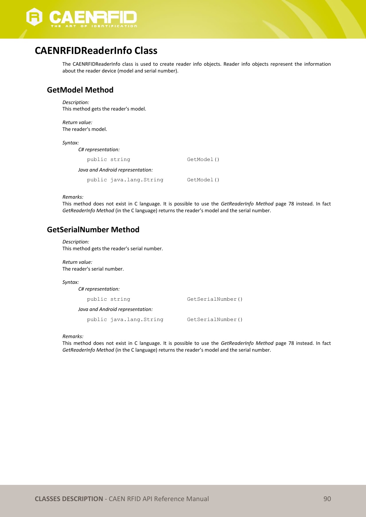 CLASSES DESCRIPTION - CAEN RFID API Reference Manual 90 CAENRFIDReaderInfo Class The CAENRFIDReaderInfo class is used to create reader info objects. Reader info objects represent the information about the reader device (model and serial number). GetModel Method Description: This method gets the reader's model. Return value: The reader's model. Syntax: C# representation: public string GetModel() Java and Android representation: public java.lang.String GetModel() Remarks: This method does not exist in C language. It is possible to use the GetReaderInfo Method page 78 instead. In fact GetReaderInfo Method (in the C language) returns the reader’s model and the serial number. GetSerialNumber Method Description: This method gets the reader's serial number. Return value: The reader's serial number. Syntax: C# representation: public string GetSerialNumber() Java and Android representation: public java.lang.String GetSerialNumber() Remarks: This method does not exist in C language. It is possible to use the GetReaderInfo Method page 78 instead. In fact GetReaderInfo Method (in the C language) returns the reader’s model and the serial number.