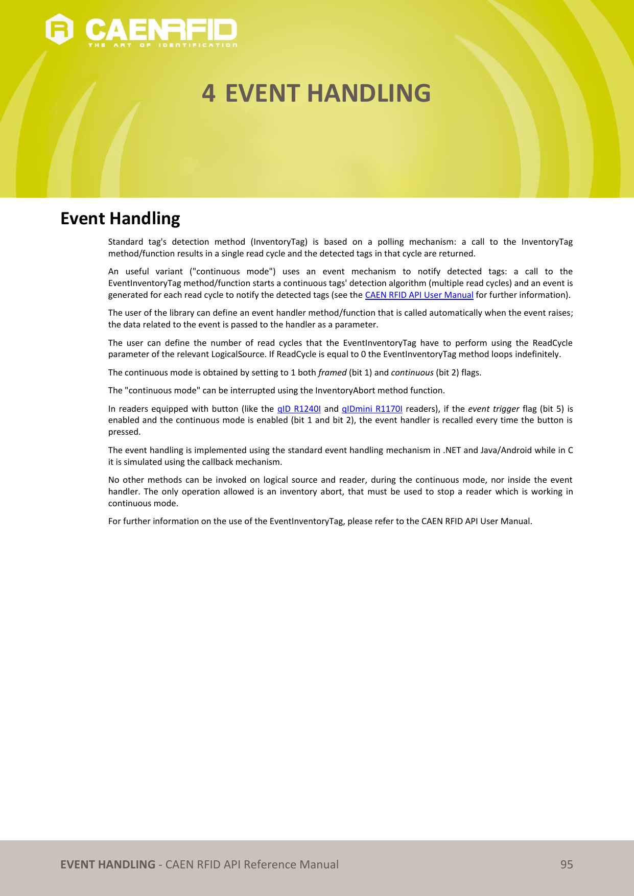 EVENT HANDLING - CAEN RFID API Reference Manual 95 4 EVENT HANDLING Event Handling Standard tag's detection method (InventoryTag) is based on a polling mechanism: a call to the InventoryTag method/function results in a single read cycle and the detected tags in that cycle are returned. An useful variant ("continuous mode") uses an event mechanism to notify detected tags: a call to the EventInventoryTag method/function starts a continuous tags' detection algorithm (multiple read cycles) and an event is generated for each read cycle to notify the detected tags (see the CAEN RFID API User Manual for further information). The user of the library can define an event handler method/function that is called automatically when the event raises; the data related to the event is passed to the handler as a parameter. The user can define the number of read cycles that the EventInventoryTag have to perform using the ReadCycle parameter of the relevant LogicalSource. If ReadCycle is equal to 0 the EventInventoryTag method loops indefinitely. The continuous mode is obtained by setting to 1 both framed (bit 1) and continuous (bit 2) flags. The "continuous mode" can be interrupted using the InventoryAbort method function. In readers equipped with button (like the qID R1240I and qIDmini R1170I readers), if the event trigger flag (bit 5) is enabled and the continuous mode is enabled (bit 1 and bit 2), the event handler is recalled every time the button is pressed. The event handling is implemented using the standard event handling mechanism in .NET and Java/Android while in C it is simulated using the callback mechanism. No other methods can be invoked on logical source and reader, during the continuous mode, nor inside the event handler. The only operation allowed is an inventory abort, that must be used to stop a reader which is working in continuous mode. For further information on the use of the EventInventoryTag, please refer to the CAEN RFID API User Manual.