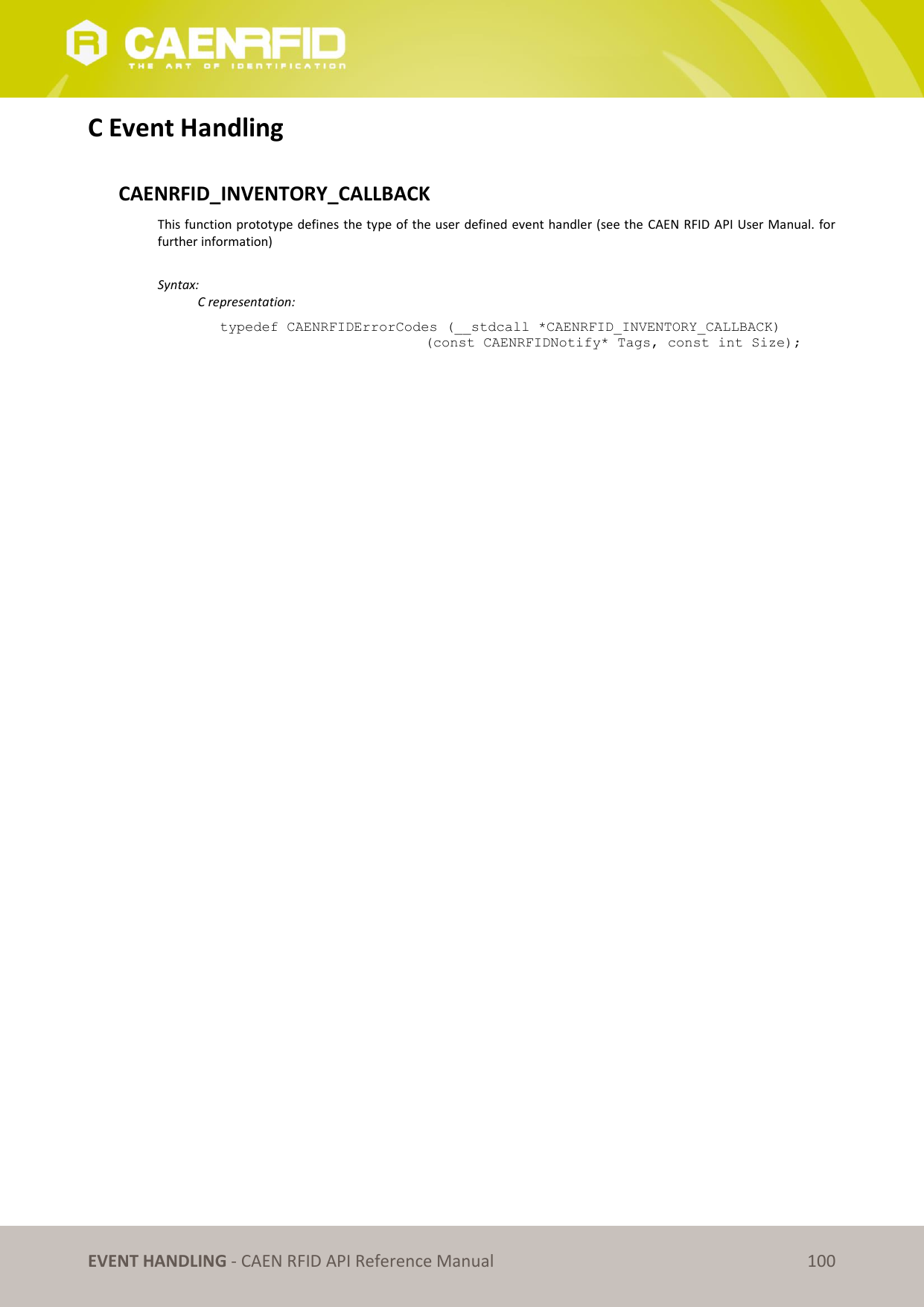   EVENT HANDLING - CAEN RFID API Reference Manual 100 C Event Handling  CAENRFID_INVENTORY_CALLBACK This function prototype defines the type of the user defined event handler (see the  CAEN RFID API User Manual. for further information)   Syntax:   C representation: typedef CAENRFIDErrorCodes (__stdcall *CAENRFID_INVENTORY_CALLBACK) (const CAENRFIDNotify* Tags, const int Size);  