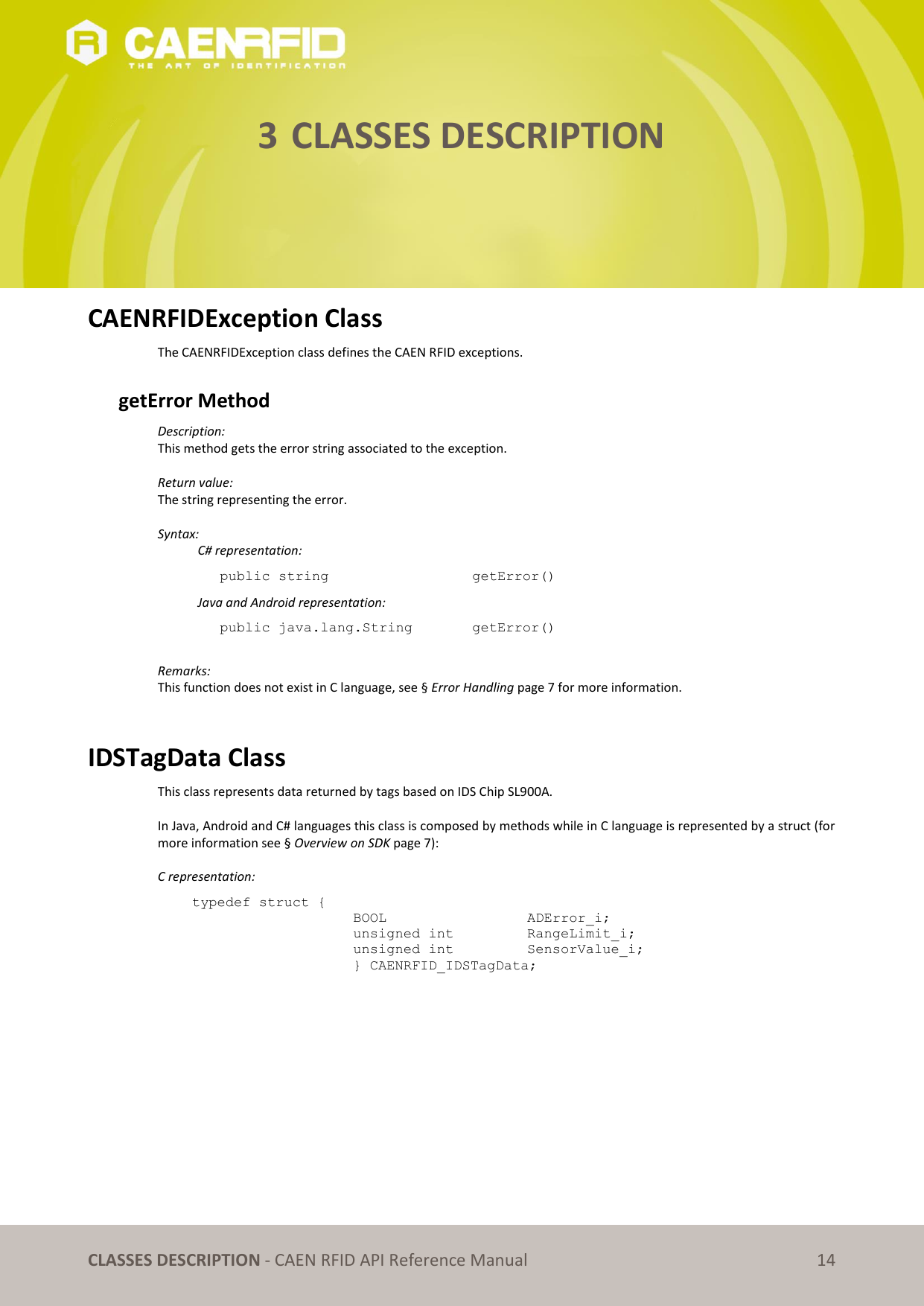   CLASSES DESCRIPTION - CAEN RFID API Reference Manual 14 3 CLASSES DESCRIPTION      CAENRFIDException Class The CAENRFIDException class defines the CAEN RFID exceptions.  getError Method  Description:  This method gets the error string associated to the exception.  Return value: The string representing the error.  Syntax:   C# representation: public string       getError()   Java and Android representation: public java.lang.String    getError()  Remarks: This function does not exist in C language, see § Error Handling page 7 for more information.   IDSTagData Class This class represents data returned by tags based on IDS Chip SL900A.  In Java, Android and C# languages this class is composed by methods while in C language is represented by a struct (for more information see § Overview on SDK page 7):  C representation: typedef struct { BOOL      ADError_i; unsigned int    RangeLimit_i; unsigned int    SensorValue_i; } CAENRFID_IDSTagData;  