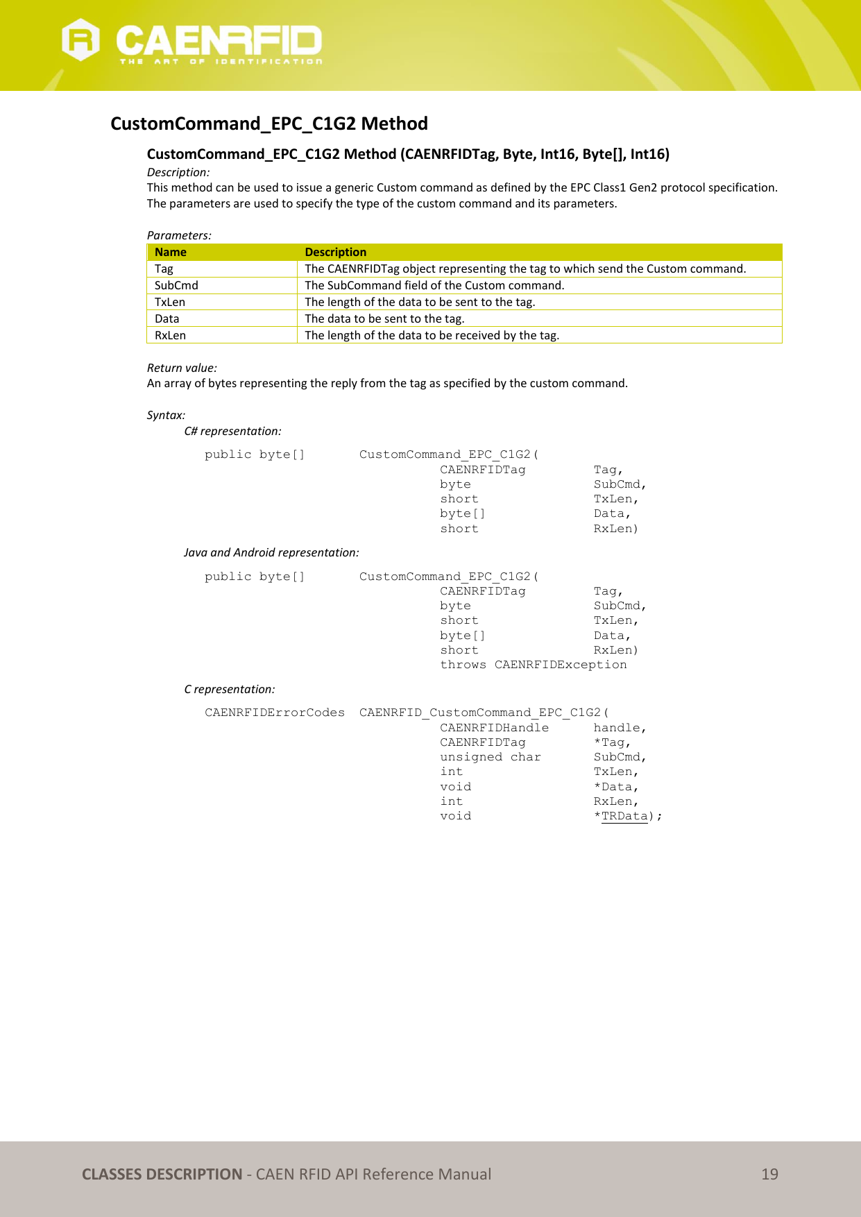   CLASSES DESCRIPTION - CAEN RFID API Reference Manual 19 CustomCommand_EPC_C1G2 Method  CustomCommand_EPC_C1G2 Method (CAENRFIDTag, Byte, Int16, Byte[], Int16)  Description: This method can be used to issue a generic Custom command as defined by the EPC Class1 Gen2 protocol specification. The parameters are used to specify the type of the custom command and its parameters.  Parameters: Name Description Tag The CAENRFIDTag object representing the tag to which send the Custom command. SubCmd The SubCommand field of the Custom command. TxLen The length of the data to be sent to the tag. Data The data to be sent to the tag. RxLen The length of the data to be received by the tag.  Return value: An array of bytes representing the reply from the tag as specified by the custom command.  Syntax:   C# representation: public byte[]   CustomCommand_EPC_C1G2(   CAENRFIDTag    Tag,   byte       SubCmd,   short      TxLen,   byte[]     Data,   short      RxLen)   Java and Android representation: public byte[]   CustomCommand_EPC_C1G2(   CAENRFIDTag    Tag,   byte       SubCmd,   short      TxLen,   byte[]     Data,   short      RxLen)   throws CAENRFIDException   C representation: CAENRFIDErrorCodes  CAENRFID_CustomCommand_EPC_C1G2(   CAENRFIDHandle   handle,    CAENRFIDTag    *Tag,    unsigned char   SubCmd,   int       TxLen,    void       *Data,    int       RxLen,    void       *TRData);  