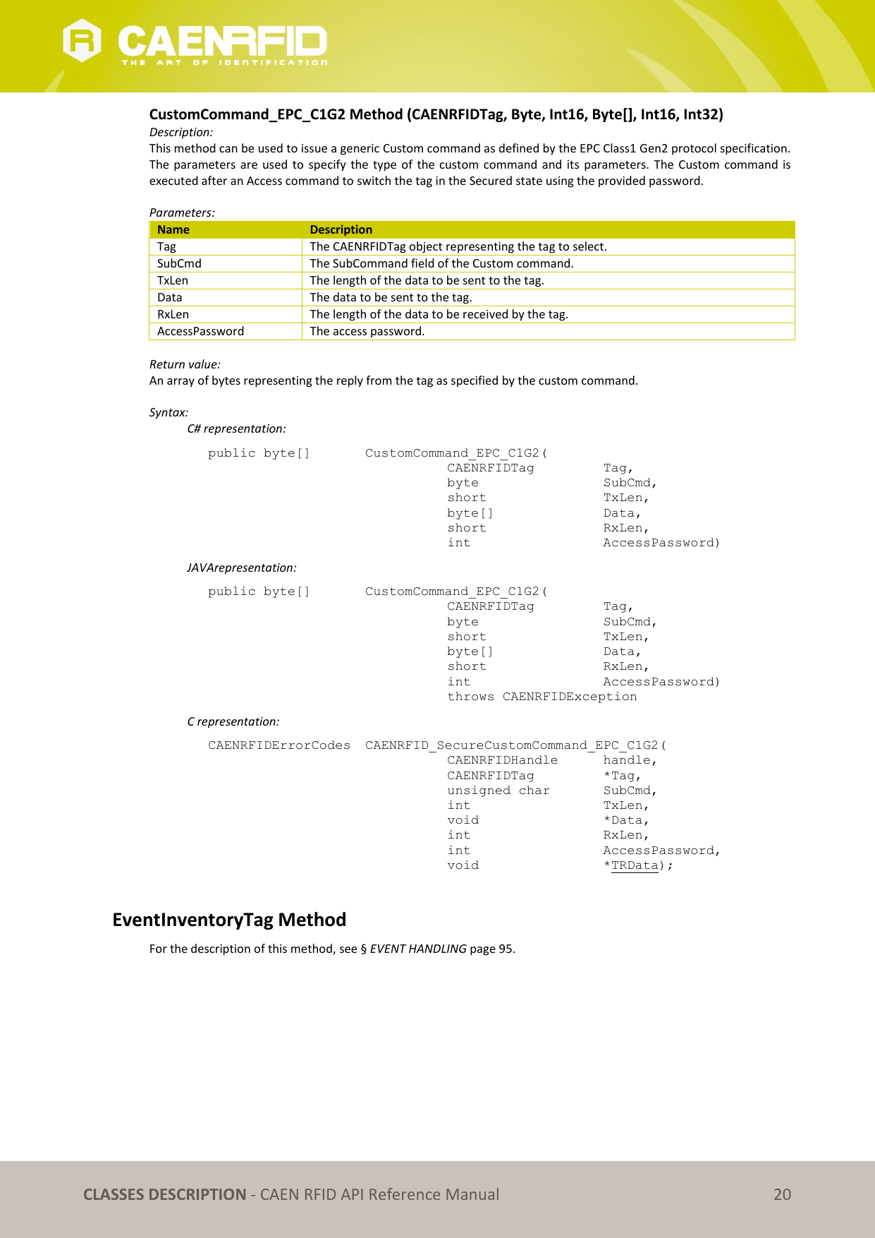   CLASSES DESCRIPTION - CAEN RFID API Reference Manual 20 CustomCommand_EPC_C1G2 Method (CAENRFIDTag, Byte, Int16, Byte[], Int16, Int32) Description: This method can be used to issue a generic Custom command as defined by the EPC Class1 Gen2 protocol specification. The parameters  are used  to  specify the  type of  the custom  command  and its  parameters.  The Custom  command  is executed after an Access command to switch the tag in the Secured state using the provided password.  Parameters: Name Description Tag The CAENRFIDTag object representing the tag to select. SubCmd The SubCommand field of the Custom command. TxLen The length of the data to be sent to the tag. Data The data to be sent to the tag. RxLen The length of the data to be received by the tag. AccessPassword The access password.  Return value: An array of bytes representing the reply from the tag as specified by the custom command.  Syntax:   C# representation: public byte[]   CustomCommand_EPC_C1G2(   CAENRFIDTag    Tag,   byte      SubCmd,   short      TxLen,   byte[]     Data,   short      RxLen,   int      AccessPassword)   JAVArepresentation: public byte[]   CustomCommand_EPC_C1G2(   CAENRFIDTag    Tag,   byte       SubCmd,   short      TxLen,   byte[]     Data,   short      RxLen,   int       AccessPassword)   throws CAENRFIDException   C representation: CAENRFIDErrorCodes  CAENRFID_SecureCustomCommand_EPC_C1G2(   CAENRFIDHandle   handle,    CAENRFIDTag    *Tag,    unsigned char   SubCmd,   int       TxLen,    void       *Data,    int       RxLen,    int       AccessPassword,    void       *TRData);  EventInventoryTag Method For the description of this method, see § EVENT HANDLING page 95. 