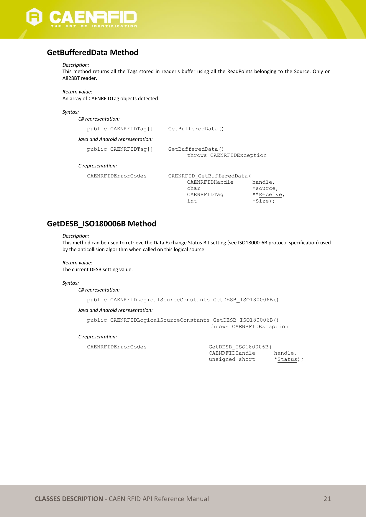   CLASSES DESCRIPTION - CAEN RFID API Reference Manual 21 GetBufferedData Method Description: This method returns all  the Tags stored in reader&apos;s buffer using all the ReadPoints belonging to the Source. Only on A828BT reader.  Return value: An array of CAENRFIDTag objects detected.  Syntax:   C# representation: public CAENRFIDTag[]  GetBufferedData()   Java and Android representation: public CAENRFIDTag[]   GetBufferedData()   throws CAENRFIDException   C representation: CAENRFIDErrorCodes    CAENRFID_GetBufferedData(   CAENRFIDHandle   handle,   char       *source,   CAENRFIDTag    **Receive,   int       *Size);  GetDESB_ISO180006B Method Description: This method can be used to retrieve the Data Exchange Status Bit setting (see ISO18000-6B protocol specification) used by the anticollision algorithm when called on this logical source.  Return value: The current DESB setting value.  Syntax:   C# representation: public CAENRFIDLogicalSourceConstants GetDESB_ISO180006B()   Java and Android representation: public CAENRFIDLogicalSourceConstants GetDESB_ISO180006B()     throws CAENRFIDException   C representation: CAENRFIDErrorCodes        GetDESB_ISO180006B(     CAENRFIDHandle   handle,     unsigned short   *Status);  