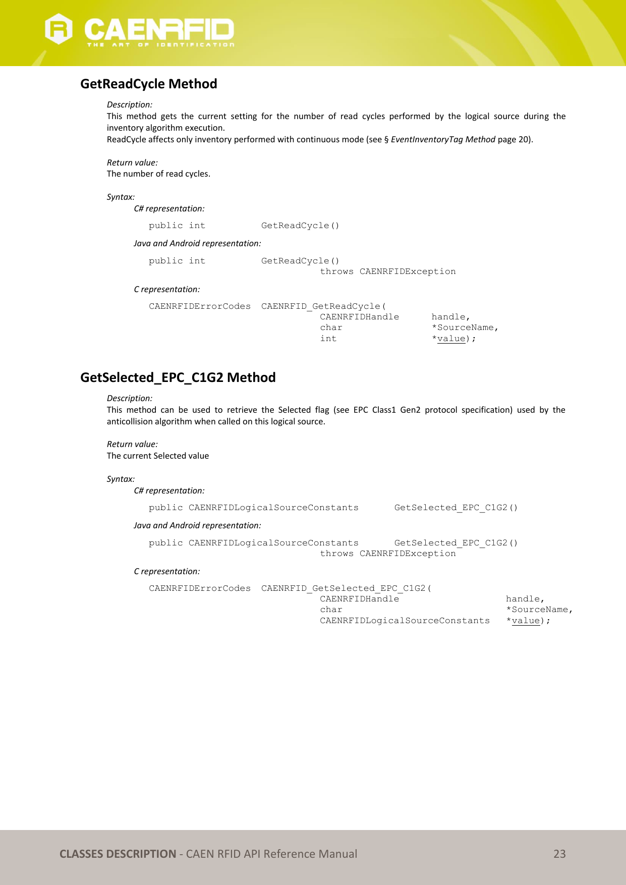   CLASSES DESCRIPTION - CAEN RFID API Reference Manual 23 GetReadCycle Method Description: This  method  gets  the  current  setting  for  the  number  of  read  cycles  performed  by  the  logical  source  during  the inventory algorithm execution.  ReadCycle affects only inventory performed with continuous mode (see § EventInventoryTag Method page 20).  Return value: The number of read cycles.  Syntax:   C# representation: public int   GetReadCycle()   Java and Android representation: public int   GetReadCycle()   throws CAENRFIDException   C representation: CAENRFIDErrorCodes  CAENRFID_GetReadCycle(   CAENRFIDHandle   handle,   char       *SourceName,   int       *value);  GetSelected_EPC_C1G2 Method Description: This  method  can  be  used  to  retrieve  the  Selected  flag  (see  EPC  Class1  Gen2  protocol  specification)  used  by  the anticollision algorithm when called on this logical source.  Return value: The current Selected value  Syntax:   C# representation: public CAENRFIDLogicalSourceConstants   GetSelected_EPC_C1G2()   Java and Android representation: public CAENRFIDLogicalSourceConstants   GetSelected_EPC_C1G2()   throws CAENRFIDException   C representation: CAENRFIDErrorCodes  CAENRFID_GetSelected_EPC_C1G2(   CAENRFIDHandle       handle,   char           *SourceName,   CAENRFIDLogicalSourceConstants  *value); 