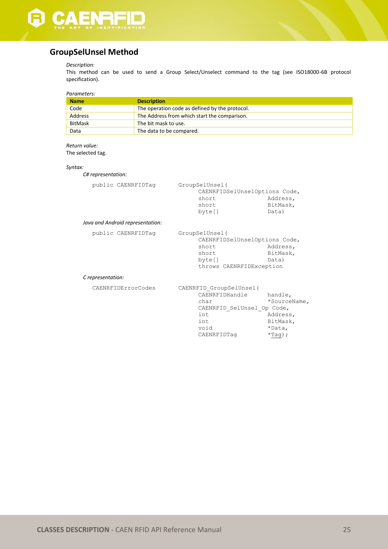   CLASSES DESCRIPTION - CAEN RFID API Reference Manual 25 GroupSelUnsel Method Description: This  method  can  be  used  to  send  a  Group  Select/Unselect  command  to  the  tag  (see  ISO18000-6B  protocol specification).  Parameters: Name Description Code The operation code as defined by the protocol. Address The Address from which start the comparison. BitMask The bit mask to use. Data The data to be compared.  Return value: The selected tag.  Syntax:   C# representation: public CAENRFIDTag    GroupSelUnsel(   CAENRFIDSelUnselOptions Code,   short      Address,   short      BitMask,   byte[]     Data)   Java and Android representation: public CAENRFIDTag    GroupSelUnsel(   CAENRFIDSelUnselOptions Code,   short      Address,   short      BitMask,   byte[]     Data)   throws CAENRFIDException   C representation: CAENRFIDErrorCodes    CAENRFID_GroupSelUnsel(   CAENRFIDHandle  handle,   char       *SourceName,   CAENRFID_SelUnsel_Op Code,   int       Address,   int       BitMask,   void       *Data,   CAENRFIDTag    *Tag); 