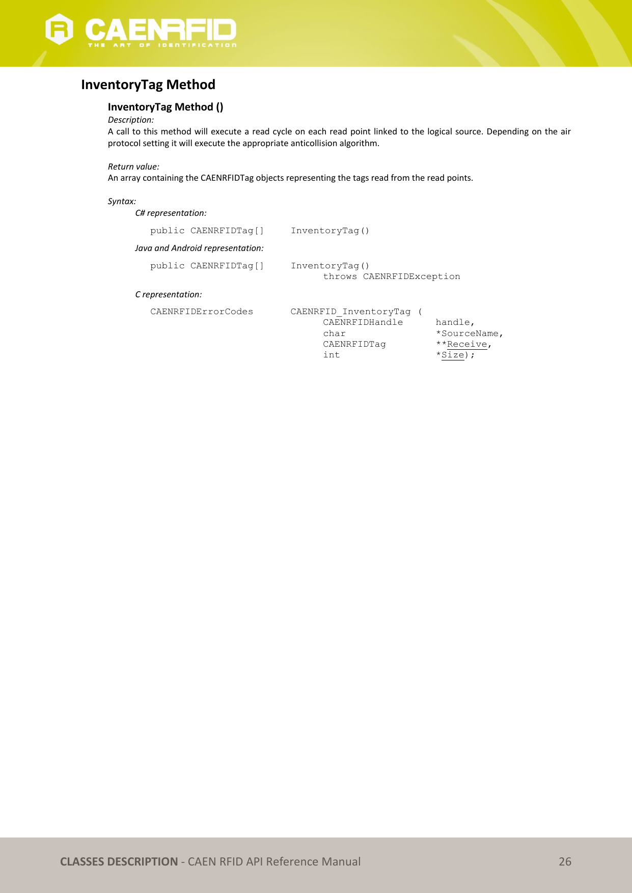   CLASSES DESCRIPTION - CAEN RFID API Reference Manual 26 InventoryTag Method  InventoryTag Method () Description: A call to this method will execute a read cycle on each read point linked to the logical source. Depending on the air protocol setting it will execute the appropriate anticollision algorithm.  Return value: An array containing the CAENRFIDTag objects representing the tags read from the read points.  Syntax:   C# representation: public CAENRFIDTag[]   InventoryTag()   Java and Android representation: public CAENRFIDTag[]   InventoryTag()   throws CAENRFIDException   C representation: CAENRFIDErrorCodes    CAENRFID_InventoryTag (   CAENRFIDHandle   handle,   char       *SourceName,   CAENRFIDTag    **Receive,   int       *Size);  