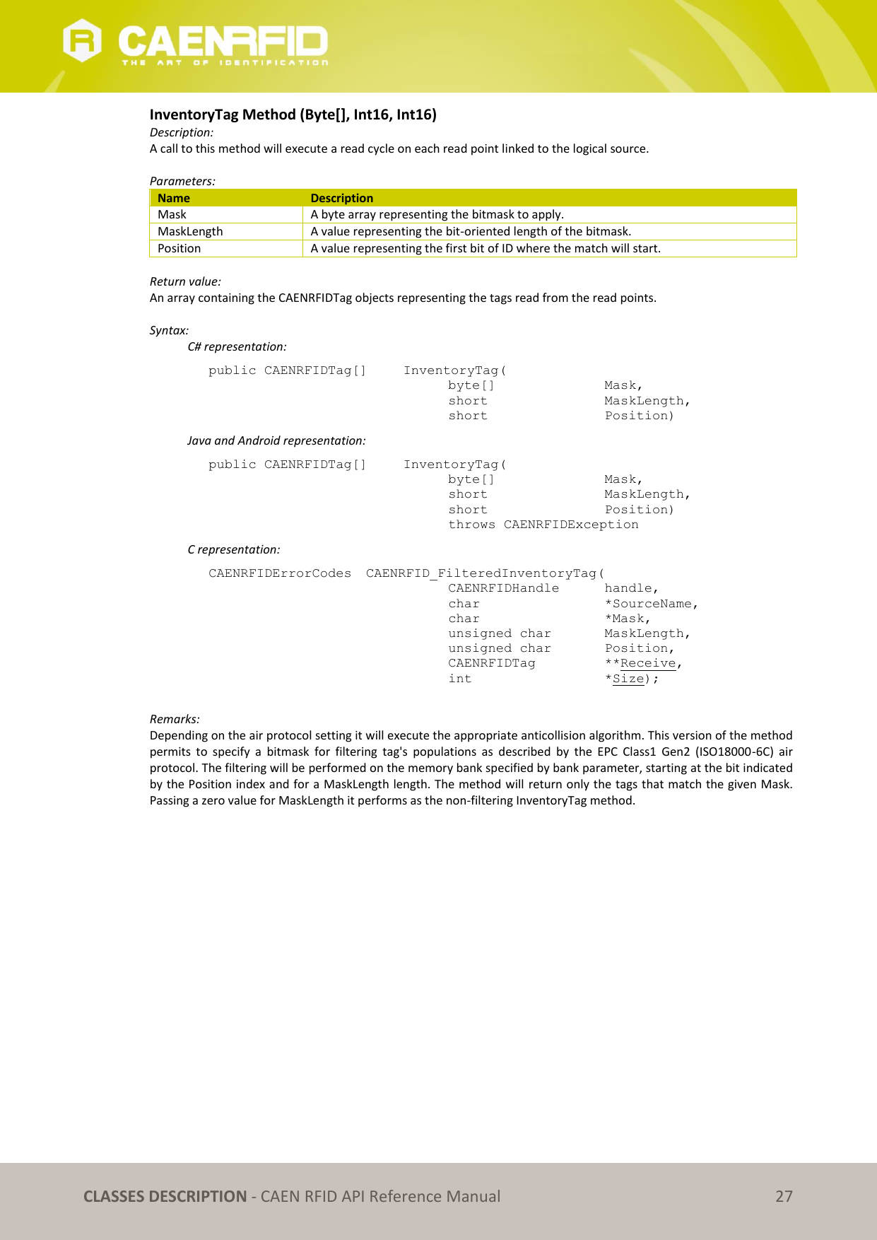   CLASSES DESCRIPTION - CAEN RFID API Reference Manual 27 InventoryTag Method (Byte[], Int16, Int16) Description: A call to this method will execute a read cycle on each read point linked to the logical source.   Parameters: Name Description Mask A byte array representing the bitmask to apply. MaskLength A value representing the bit-oriented length of the bitmask. Position A value representing the first bit of ID where the match will start.  Return value: An array containing the CAENRFIDTag objects representing the tags read from the read points.  Syntax:   C# representation: public CAENRFIDTag[]   InventoryTag(   byte[]     Mask,   short      MaskLength,   short      Position)   Java and Android representation: public CAENRFIDTag[]   InventoryTag(   byte[]     Mask,   short      MaskLength,   short      Position)   throws CAENRFIDException   C representation: CAENRFIDErrorCodes  CAENRFID_FilteredInventoryTag(   CAENRFIDHandle   handle,   char       *SourceName,   char      *Mask,   unsigned char   MaskLength,   unsigned char   Position,   CAENRFIDTag    **Receive,   int       *Size);  Remarks: Depending on the air protocol setting it will execute the appropriate anticollision algorithm. This version of the method permits  to  specify  a  bitmask  for  filtering  tag&apos;s  populations  as  described  by  the  EPC  Class1  Gen2  (ISO18000-6C)  air protocol. The filtering will be performed on the memory bank specified by bank parameter, starting at the bit indicated by the Position index and for a MaskLength length. The method will return only the tags that match the given Mask. Passing a zero value for MaskLength it performs as the non-filtering InventoryTag method.  