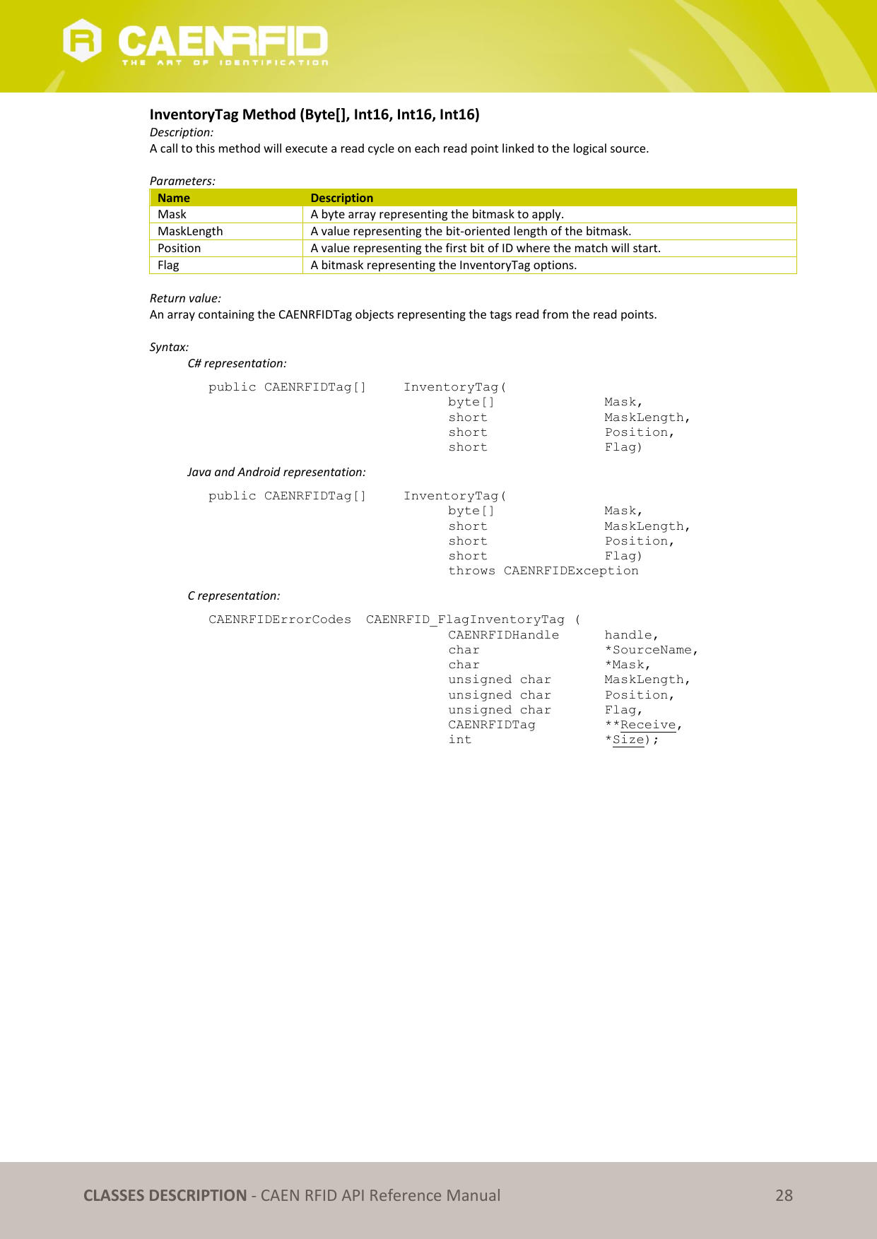   CLASSES DESCRIPTION - CAEN RFID API Reference Manual 28 InventoryTag Method (Byte[], Int16, Int16, Int16) Description: A call to this method will execute a read cycle on each read point linked to the logical source.   Parameters: Name Description Mask A byte array representing the bitmask to apply. MaskLength A value representing the bit-oriented length of the bitmask. Position A value representing the first bit of ID where the match will start. Flag A bitmask representing the InventoryTag options.  Return value: An array containing the CAENRFIDTag objects representing the tags read from the read points.  Syntax:   C# representation: public CAENRFIDTag[]   InventoryTag(   byte[]     Mask,   short      MaskLength,   short      Position,   short      Flag)   Java and Android representation: public CAENRFIDTag[]   InventoryTag(   byte[]     Mask,   short      MaskLength,   short      Position,   short      Flag)   throws CAENRFIDException   C representation: CAENRFIDErrorCodes  CAENRFID_FlagInventoryTag (   CAENRFIDHandle   handle,   char       *SourceName,   char      *Mask,   unsigned char   MaskLength,   unsigned char   Position,   unsigned char   Flag,   CAENRFIDTag    **Receive,   int       *Size);  