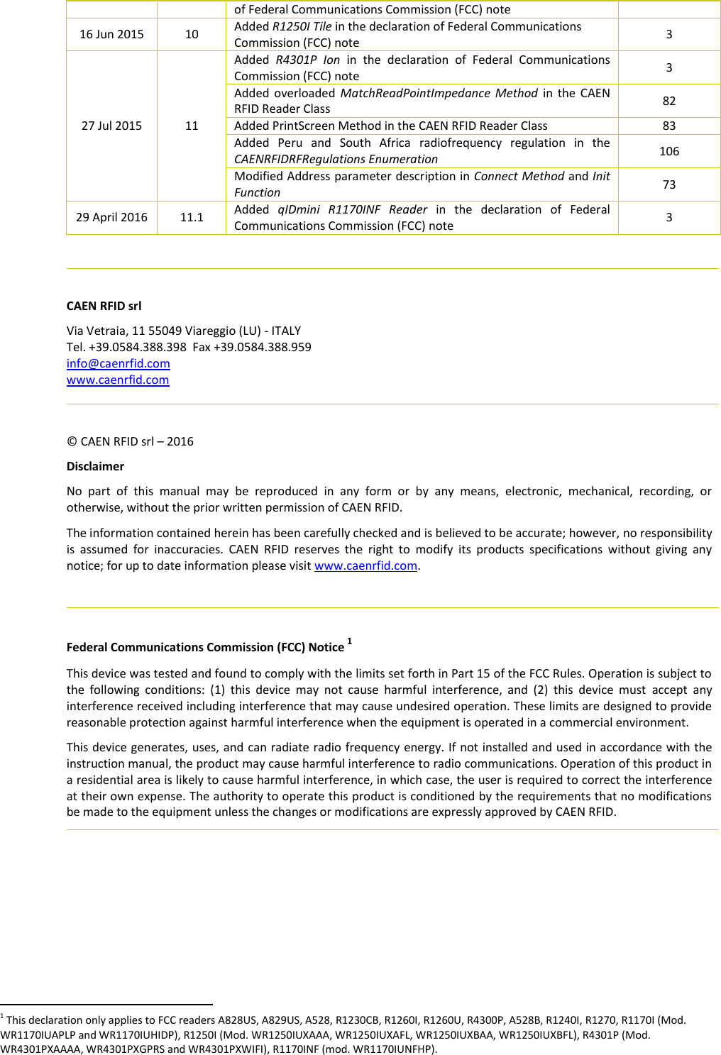  of Federal Communications Commission (FCC) note  16 Jun 2015 10 Added R1250I Tile in the declaration of Federal Communications Commission (FCC) note  3 27 Jul 2015 11 Added  R4301P  Ion  in  the  declaration  of  Federal  Communications Commission (FCC) note 3 Added overloaded  MatchReadPointImpedance  Method  in  the  CAEN RFID Reader Class 82 Added PrintScreen Method in the CAEN RFID Reader Class 83 Added  Peru  and  South  Africa  radiofrequency  regulation  in  the CAENRFIDRFRegulations Enumeration 106 Modified Address parameter description in Connect Method and Init Function 73 29 April 2016 11.1 Added  qIDmini  R1170INF  Reader  in  the  declaration  of  Federal Communications Commission (FCC) note 3    CAEN RFID srl Via Vetraia, 11 55049 Viareggio (LU) - ITALY Tel. +39.0584.388.398  Fax +39.0584.388.959 info@caenrfid.com www.caenrfid.com    © CAEN RFID srl – 2016 Disclaimer No  part  of  this  manual  may  be  reproduced  in  any  form  or  by  any  means,  electronic,  mechanical,  recording,  or otherwise, without the prior written permission of CAEN RFID. The information contained herein has been carefully checked and is believed to be accurate; however, no responsibility is  assumed  for  inaccuracies.  CAEN  RFID  reserves  the  right  to  modify  its  products  specifications  without  giving  any notice; for up to date information please visit www.caenrfid.com.    Federal Communications Commission (FCC) Notice 1 This device was tested and found to comply with the limits set forth in Part 15 of the FCC Rules. Operation is subject to the  following  conditions:  (1)  this  device  may  not  cause  harmful  interference,  and  (2)  this  device  must  accept  any interference received including interference that may cause undesired operation. These limits are designed to provide reasonable protection against harmful interference when the equipment is operated in a commercial environment.   This device generates, uses, and can radiate radio frequency energy. If not installed and used in accordance with the instruction manual, the product may cause harmful interference to radio communications. Operation of this product in a residential area is likely to cause harmful interference, in which case, the user is required to correct the interference at their own expense. The authority to operate this product is conditioned by the requirements that no modifications be made to the equipment unless the changes or modifications are expressly approved by CAEN RFID.                                                           1 This declaration only applies to FCC readers A828US, A829US, A528, R1230CB, R1260I, R1260U, R4300P, A528B, R1240I, R1270, R1170I (Mod.  WR1170IUAPLP and WR1170IUHIDP), R1250I (Mod. WR1250IUXAAA, WR1250IUXAFL, WR1250IUXBAA, WR1250IUXBFL), R4301P (Mod. WR4301PXAAAA, WR4301PXGPRS and WR4301PXWIFI), R1170INF (mod. WR1170IUNFHP). 