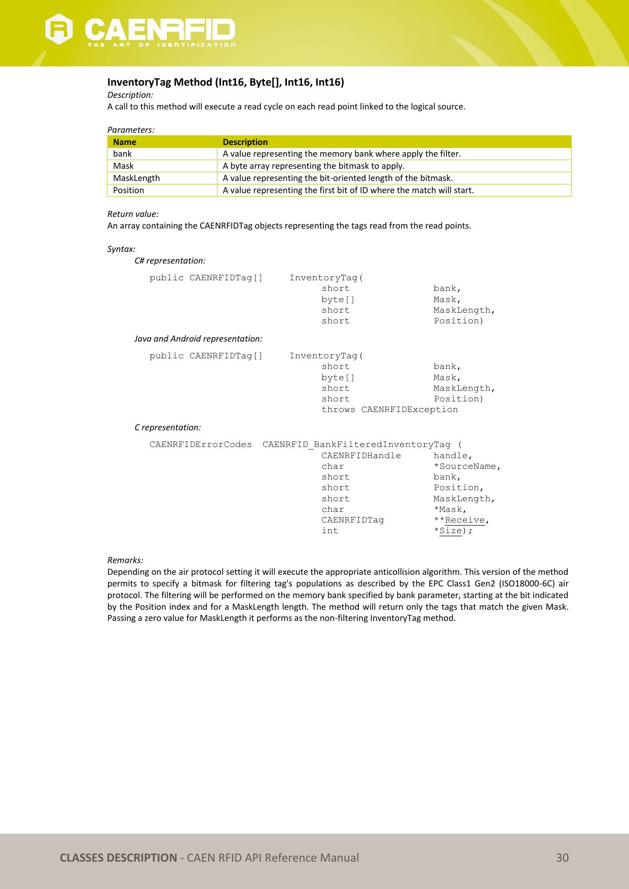   CLASSES DESCRIPTION - CAEN RFID API Reference Manual 30 InventoryTag Method (Int16, Byte[], Int16, Int16) Description: A call to this method will execute a read cycle on each read point linked to the logical source.   Parameters: Name Description bank A value representing the memory bank where apply the filter. Mask A byte array representing the bitmask to apply. MaskLength A value representing the bit-oriented length of the bitmask. Position A value representing the first bit of ID where the match will start.  Return value: An array containing the CAENRFIDTag objects representing the tags read from the read points.  Syntax:   C# representation: public CAENRFIDTag[]   InventoryTag(   short      bank,   byte[]     Mask,   short      MaskLength,   short      Position)   Java and Android representation: public CAENRFIDTag[]   InventoryTag(   short      bank,   byte[]     Mask,   short      MaskLength,   short      Position)   throws CAENRFIDException   C representation: CAENRFIDErrorCodes  CAENRFID_BankFilteredInventoryTag (   CAENRFIDHandle   handle,   char       *SourceName,   short      bank,   short      Position,   short      MaskLength,   char       *Mask,   CAENRFIDTag    **Receive,   int       *Size);  Remarks: Depending on the air protocol setting it will execute the appropriate anticollision algorithm. This version of the method permits  to  specify  a  bitmask  for  filtering  tag&apos;s  populations  as  described  by  the  EPC  Class1  Gen2  (ISO18000-6C)  air protocol. The filtering will be performed on the memory bank specified by bank parameter, starting at the bit indicated by the Position index and for a MaskLength length. The method will return only the tags that match the given Mask. Passing a zero value for MaskLength it performs as the non-filtering InventoryTag method. 