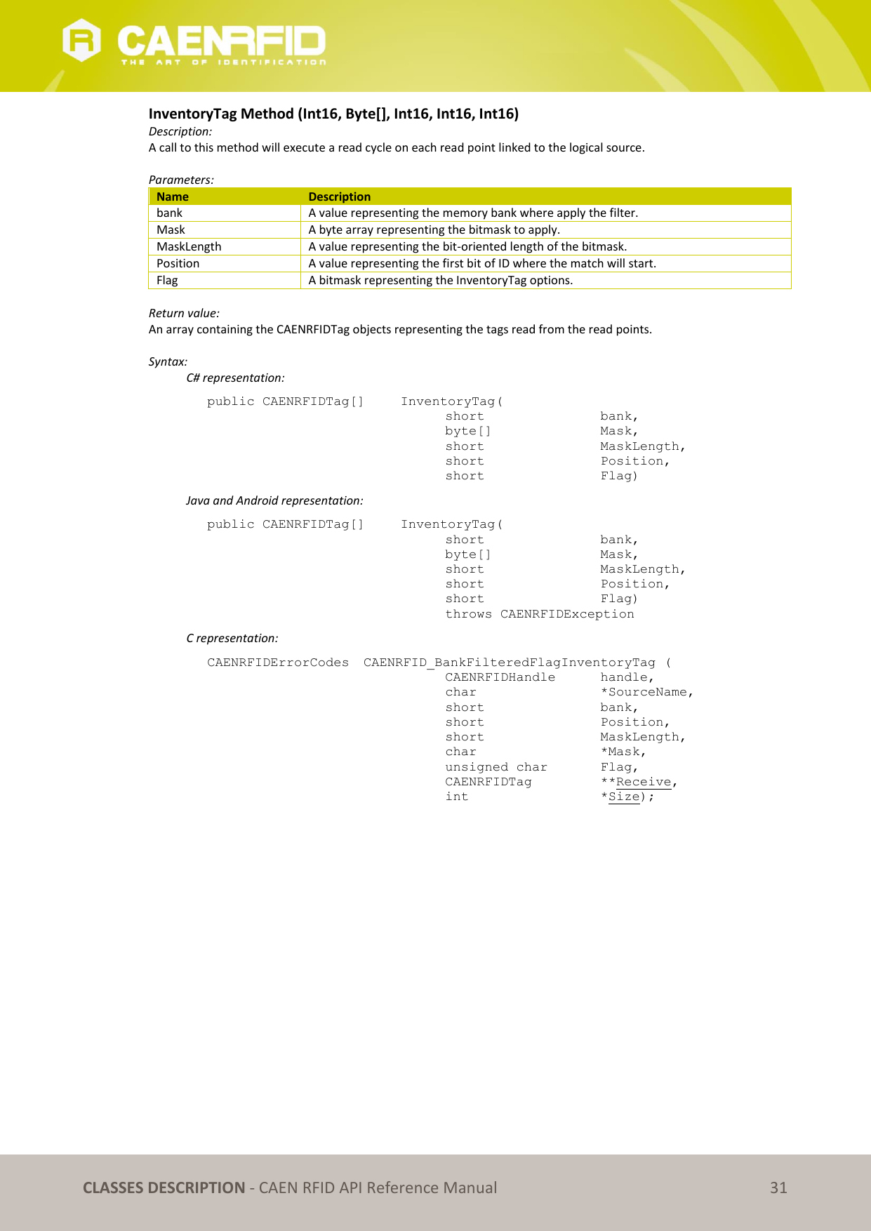   CLASSES DESCRIPTION - CAEN RFID API Reference Manual 31 InventoryTag Method (Int16, Byte[], Int16, Int16, Int16) Description: A call to this method will execute a read cycle on each read point linked to the logical source.   Parameters: Name Description bank A value representing the memory bank where apply the filter. Mask A byte array representing the bitmask to apply. MaskLength A value representing the bit-oriented length of the bitmask. Position A value representing the first bit of ID where the match will start. Flag A bitmask representing the InventoryTag options.  Return value: An array containing the CAENRFIDTag objects representing the tags read from the read points.  Syntax:   C# representation: public CAENRFIDTag[]   InventoryTag(   short      bank,   byte[]     Mask,   short      MaskLength,   short      Position,   short      Flag)   Java and Android representation: public CAENRFIDTag[]   InventoryTag(   short      bank,   byte[]     Mask,   short      MaskLength,   short      Position,   short      Flag)   throws CAENRFIDException   C representation: CAENRFIDErrorCodes  CAENRFID_BankFilteredFlagInventoryTag (   CAENRFIDHandle   handle,   char       *SourceName,   short      bank,   short      Position,   short      MaskLength,   char       *Mask,   unsigned char   Flag,   CAENRFIDTag    **Receive,   int       *Size);  