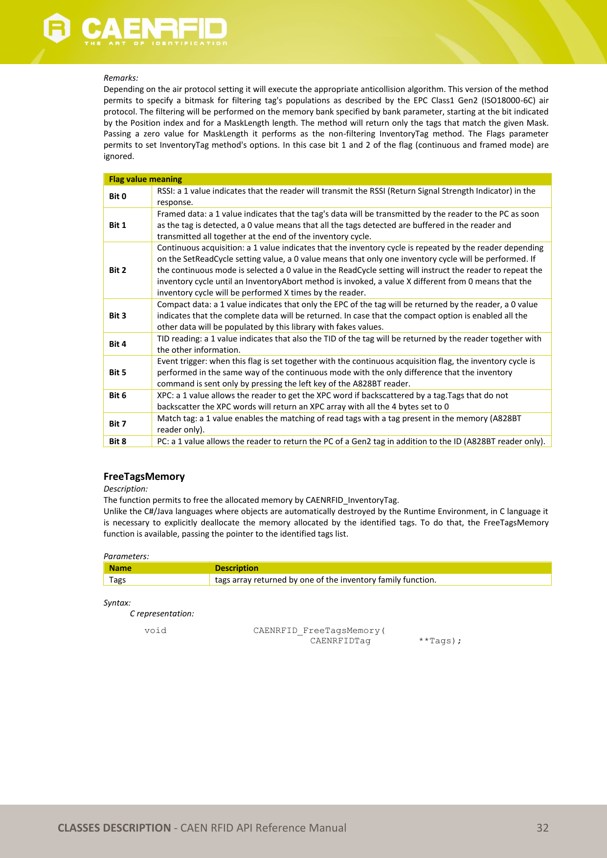   CLASSES DESCRIPTION - CAEN RFID API Reference Manual 32 Remarks: Depending on the air protocol setting it will execute the appropriate anticollision algorithm. This version of the method permits  to  specify  a  bitmask  for  filtering  tag&apos;s  populations  as  described  by  the  EPC  Class1  Gen2  (ISO18000-6C)  air protocol. The filtering will be performed on the memory bank specified by bank parameter, starting at the bit indicated by the Position index and for a MaskLength length. The method will return only the tags that match the given Mask. Passing  a  zero  value  for  MaskLength  it  performs  as  the  non-filtering  InventoryTag  method.  The  Flags  parameter permits to set InventoryTag method&apos;s options. In this case bit 1 and 2 of the flag (continuous and framed mode) are ignored.  Flag value meaning Bit 0 RSSI: a 1 value indicates that the reader will transmit the RSSI (Return Signal Strength Indicator) in the response. Bit 1 Framed data: a 1 value indicates that the tag&apos;s data will be transmitted by the reader to the PC as soon as the tag is detected, a 0 value means that all the tags detected are buffered in the reader and transmitted all together at the end of the inventory cycle. Bit 2 Continuous acquisition: a 1 value indicates that the inventory cycle is repeated by the reader depending on the SetReadCycle setting value, a 0 value means that only one inventory cycle will be performed. If the continuous mode is selected a 0 value in the ReadCycle setting will instruct the reader to repeat the inventory cycle until an InventoryAbort method is invoked, a value X different from 0 means that the inventory cycle will be performed X times by the reader. Bit 3 Compact data: a 1 value indicates that only the EPC of the tag will be returned by the reader, a 0 value indicates that the complete data will be returned. In case that the compact option is enabled all the other data will be populated by this library with fakes values. Bit 4 TID reading: a 1 value indicates that also the TID of the tag will be returned by the reader together with the other information. Bit 5 Event trigger: when this flag is set together with the continuous acquisition flag, the inventory cycle is performed in the same way of the continuous mode with the only difference that the inventory command is sent only by pressing the left key of the A828BT reader. Bit 6 XPC: a 1 value allows the reader to get the XPC word if backscattered by a tag.Tags that do not backscatter the XPC words will return an XPC array with all the 4 bytes set to 0 Bit 7 Match tag: a 1 value enables the matching of read tags with a tag present in the memory (A828BT reader only).  Bit 8 PC: a 1 value allows the reader to return the PC of a Gen2 tag in addition to the ID (A828BT reader only).   FreeTagsMemory Description: The function permits to free the allocated memory by CAENRFID_InventoryTag. Unlike the C#/Java languages where objects are automatically destroyed by the Runtime Environment, in C language it is  necessary  to  explicitly  deallocate  the  memory  allocated  by  the  identified  tags.  To  do  that,  the  FreeTagsMemory function is available, passing the pointer to the identified tags list.  Parameters: Name Description Tags tags array returned by one of the inventory family function.  Syntax:   C representation: void   CAENRFID_FreeTagsMemory(   CAENRFIDTag    **Tags); 