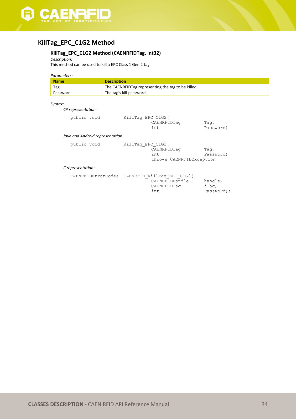   CLASSES DESCRIPTION - CAEN RFID API Reference Manual 34 KillTag_EPC_C1G2 Method  KillTag_EPC_C1G2 Method (CAENRFIDTag, Int32) Description: This method can be used to kill a EPC Class 1 Gen 2 tag.  Parameters: Name Description Tag The CAENRFIDTag representing the tag to be killed. Password The tag&apos;s kill password.  Syntax:   C# representation: public void   KillTag_EPC_C1G2(   CAENRFIDTag    Tag,   int       Password)   Java and Android representation: public void   KillTag_EPC_C1G2(   CAENRFIDTag    Tag,   int       Password)   throws CAENRFIDException   C representation: CAENRFIDErrorCodes  CAENRFID_KillTag_EPC_C1G2(   CAENRFIDHandle   handle,   CAENRFIDTag    *Tag,   int       Password); 