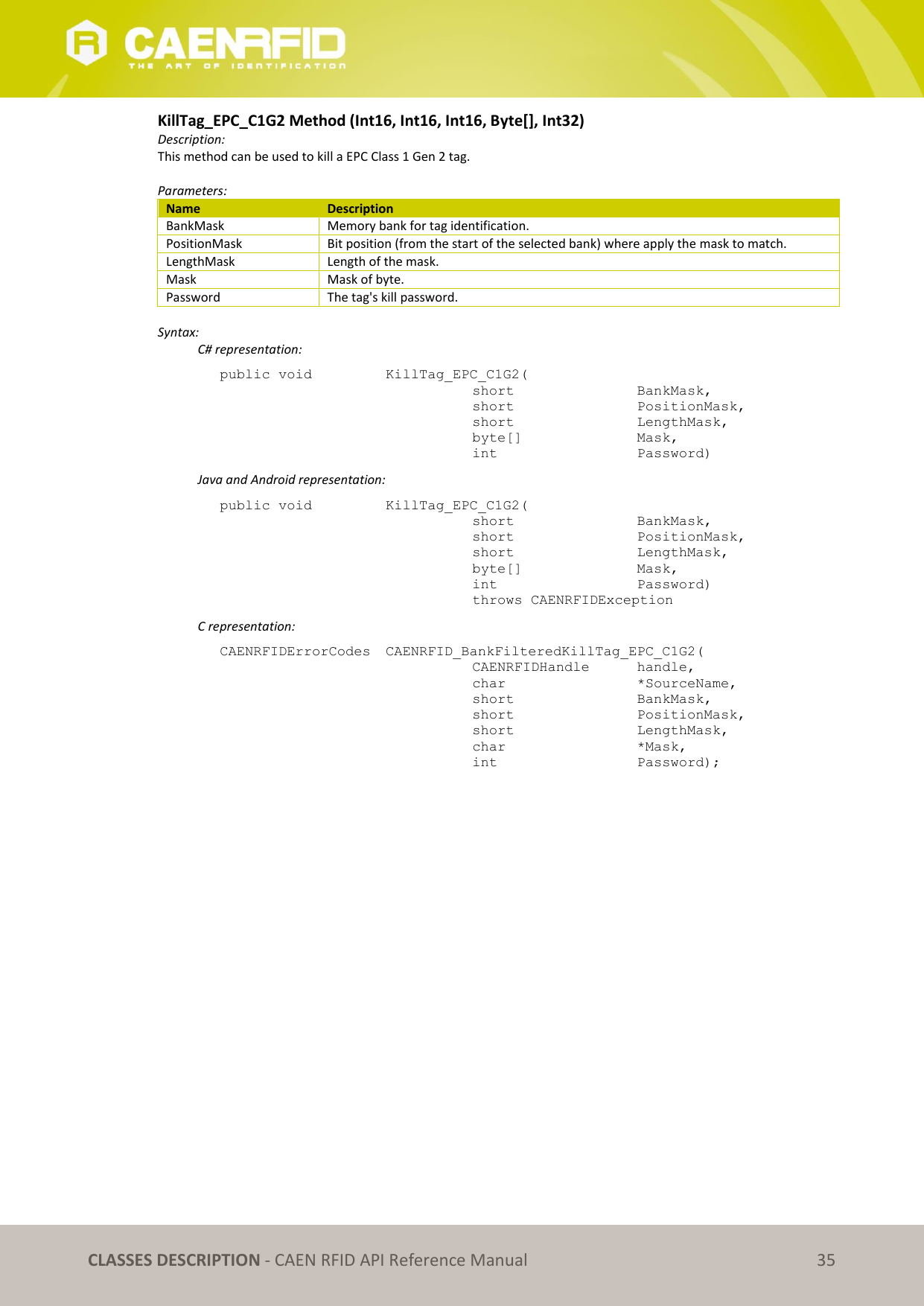   CLASSES DESCRIPTION - CAEN RFID API Reference Manual 35 KillTag_EPC_C1G2 Method (Int16, Int16, Int16, Byte[], Int32) Description: This method can be used to kill a EPC Class 1 Gen 2 tag.  Parameters: Name Description BankMask Memory bank for tag identification. PositionMask Bit position (from the start of the selected bank) where apply the mask to match. LengthMask Length of the mask. Mask Mask of byte. Password The tag&apos;s kill password.  Syntax:   C# representation: public void   KillTag_EPC_C1G2(   short      BankMask,   short      PositionMask,   short      LengthMask,   byte[]     Mask,   int       Password)   Java and Android representation: public void   KillTag_EPC_C1G2(   short      BankMask,   short      PositionMask,   short      LengthMask,   byte[]     Mask,   int       Password)   throws CAENRFIDException   C representation: CAENRFIDErrorCodes  CAENRFID_BankFilteredKillTag_EPC_C1G2(   CAENRFIDHandle   handle,   char       *SourceName,   short      BankMask,   short      PositionMask,   short      LengthMask,   char       *Mask,   int       Password);  