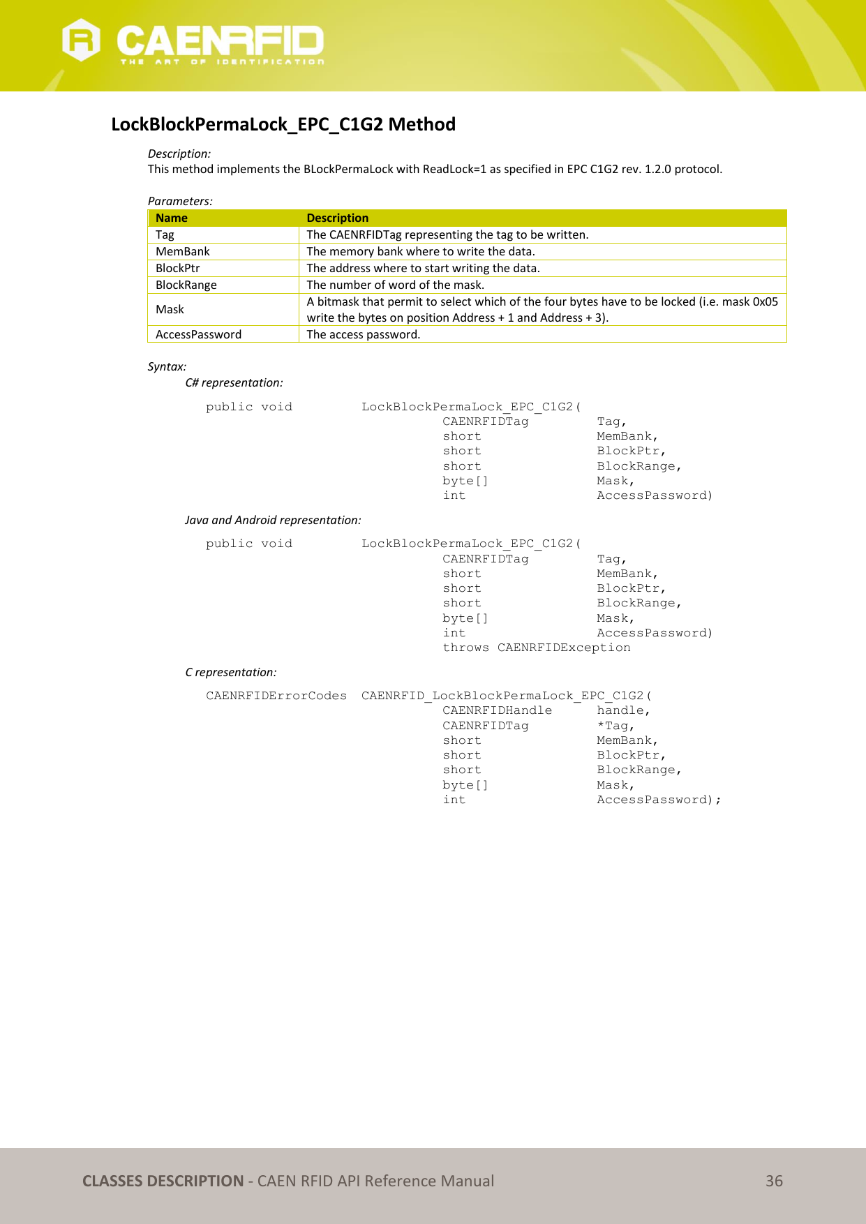   CLASSES DESCRIPTION - CAEN RFID API Reference Manual 36 LockBlockPermaLock_EPC_C1G2 Method Description: This method implements the BLockPermaLock with ReadLock=1 as specified in EPC C1G2 rev. 1.2.0 protocol.  Parameters: Name Description Tag The CAENRFIDTag representing the tag to be written. MemBank The memory bank where to write the data. BlockPtr The address where to start writing the data. BlockRange The number of word of the mask. Mask A bitmask that permit to select which of the four bytes have to be locked (i.e. mask 0x05 write the bytes on position Address + 1 and Address + 3). AccessPassword The access password.  Syntax:   C# representation: public void   LockBlockPermaLock_EPC_C1G2(   CAENRFIDTag    Tag,   short      MemBank,   short      BlockPtr,   short      BlockRange,   byte[]     Mask,   int       AccessPassword)   Java and Android representation: public void   LockBlockPermaLock_EPC_C1G2(   CAENRFIDTag    Tag,   short      MemBank,   short      BlockPtr,   short      BlockRange,   byte[]     Mask,   int       AccessPassword)   throws CAENRFIDException   C representation: CAENRFIDErrorCodes  CAENRFID_LockBlockPermaLock_EPC_C1G2(   CAENRFIDHandle   handle,   CAENRFIDTag    *Tag,   short      MemBank,   short      BlockPtr,   short      BlockRange,   byte[]     Mask,   int       AccessPassword);  