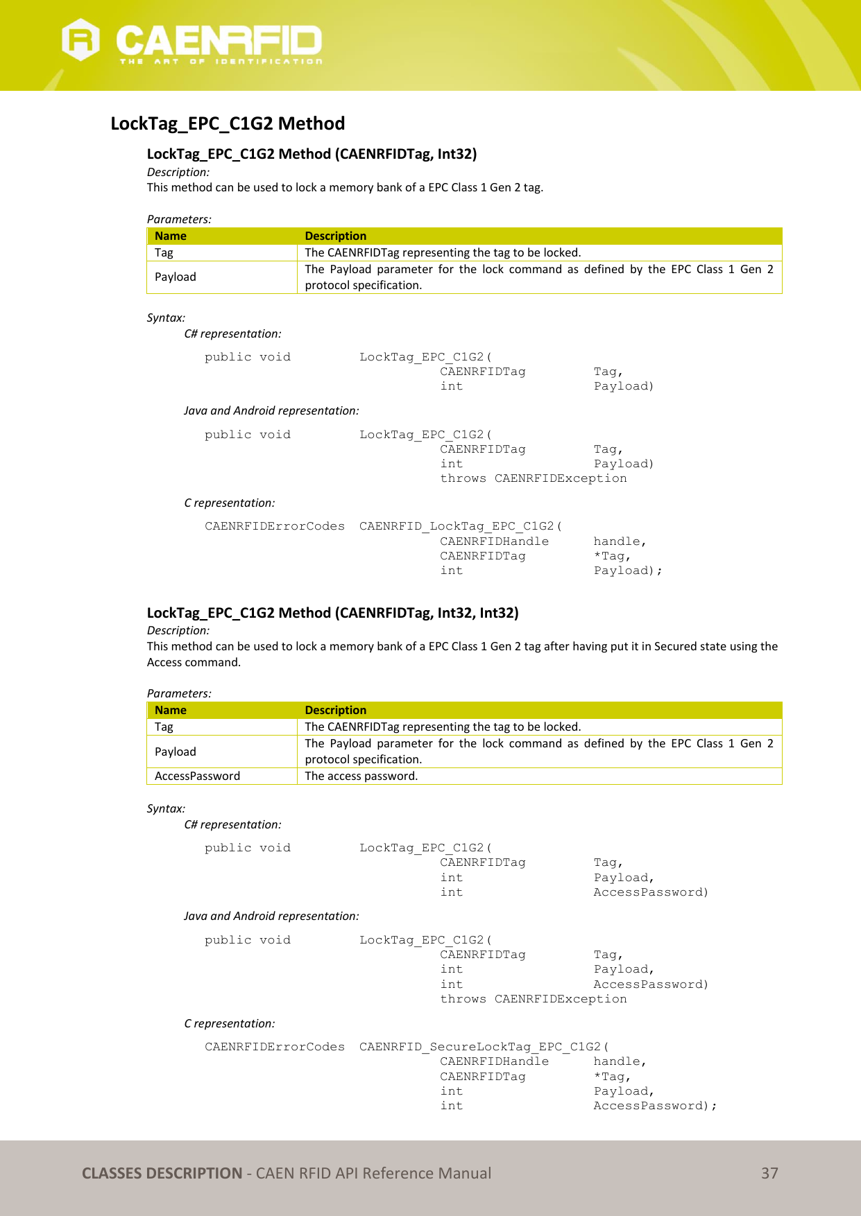   CLASSES DESCRIPTION - CAEN RFID API Reference Manual 37 LockTag_EPC_C1G2 Method LockTag_EPC_C1G2 Method (CAENRFIDTag, Int32) Description: This method can be used to lock a memory bank of a EPC Class 1 Gen 2 tag.  Parameters: Name Description Tag The CAENRFIDTag representing the tag to be locked. Payload The  Payload  parameter  for  the  lock  command  as  defined  by  the  EPC  Class  1  Gen  2 protocol specification.  Syntax:   C# representation: public void   LockTag_EPC_C1G2(   CAENRFIDTag    Tag,   int       Payload)   Java and Android representation: public void   LockTag_EPC_C1G2(   CAENRFIDTag    Tag,   int       Payload)   throws CAENRFIDException   C representation: CAENRFIDErrorCodes  CAENRFID_LockTag_EPC_C1G2(   CAENRFIDHandle   handle,   CAENRFIDTag    *Tag,   int       Payload);  LockTag_EPC_C1G2 Method (CAENRFIDTag, Int32, Int32) Description: This method can be used to lock a memory bank of a EPC Class 1 Gen 2 tag after having put it in Secured state using the Access command.  Parameters: Name Description Tag The CAENRFIDTag representing the tag to be locked. Payload The  Payload  parameter  for  the  lock  command  as  defined  by  the  EPC  Class  1  Gen  2 protocol specification. AccessPassword The access password.  Syntax:   C# representation: public void   LockTag_EPC_C1G2(   CAENRFIDTag    Tag,   int       Payload,   int       AccessPassword)   Java and Android representation: public void   LockTag_EPC_C1G2(   CAENRFIDTag    Tag,   int       Payload,   int       AccessPassword)   throws CAENRFIDException   C representation: CAENRFIDErrorCodes  CAENRFID_SecureLockTag_EPC_C1G2(   CAENRFIDHandle   handle,   CAENRFIDTag    *Tag,   int       Payload,   int       AccessPassword); 