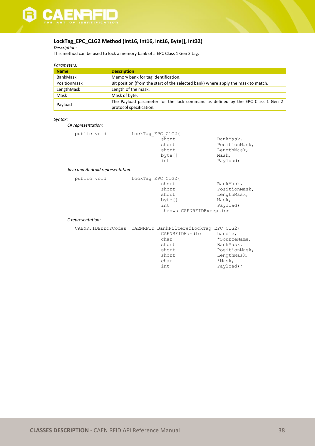   CLASSES DESCRIPTION - CAEN RFID API Reference Manual 38 LockTag_EPC_C1G2 Method (Int16, Int16, Int16, Byte[], Int32) Description: This method can be used to lock a memory bank of a EPC Class 1 Gen 2 tag.  Parameters: Name Description BankMask Memory bank for tag identification. PositionMask Bit position (from the start of the selected bank) where apply the mask to match. LengthMask Length of the mask. Mask Mask of byte. Payload The  Payload  parameter  for  the  lock  command  as  defined  by  the  EPC  Class  1  Gen  2 protocol specification.  Syntax:   C# representation: public void   LockTag_EPC_C1G2(   short      BankMask,   short      PositionMask,   short      LengthMask,   byte[]     Mask,   int       Payload)   Java and Android representation: public void   LockTag_EPC_C1G2(   short      BankMask,   short      PositionMask,   short      LengthMask,   byte[]     Mask,   int       Payload)   throws CAENRFIDException   C representation: CAENRFIDErrorCodes  CAENRFID_BankFilteredLockTag_EPC_C1G2(   CAENRFIDHandle   handle,   char       *SourceName,   short      BankMask,   short      PositionMask,   short      LengthMask,   char      *Mask,   int       Payload); 