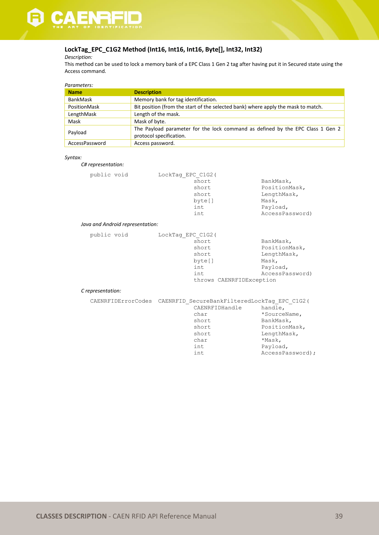   CLASSES DESCRIPTION - CAEN RFID API Reference Manual 39 LockTag_EPC_C1G2 Method (Int16, Int16, Int16, Byte[], Int32, Int32) Description: This method can be used to lock a memory bank of a EPC Class 1 Gen 2 tag after having put it in Secured state using the Access command.   Parameters: Name Description BankMask Memory bank for tag identification. PositionMask Bit position (from the start of the selected bank) where apply the mask to match. LengthMask Length of the mask. Mask Mask of byte. Payload The  Payload  parameter  for  the  lock  command  as  defined  by  the  EPC  Class  1  Gen  2 protocol specification. AccessPassword Access password.  Syntax:   C# representation: public void   LockTag_EPC_C1G2(   short      BankMask,   short      PositionMask,   short      LengthMask,   byte[]     Mask,   int       Payload,   int       AccessPassword)   Java and Android representation: public void   LockTag_EPC_C1G2(   short      BankMask,   short      PositionMask,   short      LengthMask,   byte[]     Mask,   int       Payload,   int       AccessPassword)   throws CAENRFIDException   C representation: CAENRFIDErrorCodes  CAENRFID_SecureBankFilteredLockTag_EPC_C1G2(   CAENRFIDHandle   handle,   char       *SourceName,   short      BankMask,   short      PositionMask,   short      LengthMask,   char      *Mask,   int       Payload,   int       AccessPassword);   